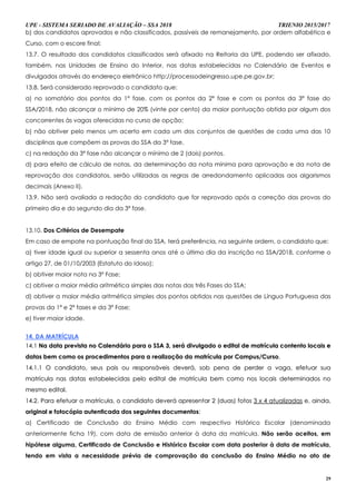 UPE - SISTEMA SERIADO DE AVALIAÇÃO – SSA 2018 TRIENIO 2015/2017
29
b) dos candidatos aprovados e não classificados, passíveis de remanejamento, por ordem alfabética e
Curso, com o escore final;
13.7. O resultado dos candidatos classificados será afixado na Reitoria da UPE, podendo ser afixado,
também, nas Unidades de Ensino do Interior, nas datas estabelecidas no Calendário de Eventos e
divulgados através do endereço eletrônico http://processodeingresso.upe.pe.gov.br;
13.8. Será considerado reprovado o candidato que:
a) no somatório dos pontos da 1ª fase, com os pontos da 2ª fase e com os pontos da 3ª fase do
SSA/2018, não alcançar o mínimo de 20% (vinte por cento) da maior pontuação obtida por algum dos
concorrentes às vagas oferecidas no curso de opção;
b) não obtiver pelo menos um acerto em cada um dos conjuntos de questões de cada uma das 10
disciplinas que compõem as provas do SSA da 3ª fase.
c) na redação da 3ª fase não alcançar o mínimo de 2 (dois) pontos.
d) para efeito de cálculo de notas, da determinação da nota mínima para aprovação e da nota de
reprovação dos candidatos, serão utilizadas as regras de arredondamento aplicadas aos algarismos
decimais (Anexo II).
13.9. Não será avaliada a redação do candidato que for reprovado após a correção das provas do
primeiro dia e do segundo dia da 3ª fase.
13.10. Dos Critérios de Desempate
Em caso de empate na pontuação final do SSA, terá preferência, na seguinte ordem, o candidato que:
a) tiver idade igual ou superior a sessenta anos até o último dia da inscrição no SSA/2018, conforme o
artigo 27, de 01/10/2003 (Estatuto do Idoso);
b) obtiver maior nota na 3ª Fase;
c) obtiver a maior média aritmética simples das notas das três Fases do SSA;
d) obtiver a maior média aritmética simples dos pontos obtidos nas questões de Língua Portuguesa das
provas da 1ª e 2ª fases e da 3ª Fase;
e) tiver maior idade.
14. DA MATRÍCULA
1144..11 NNaa ddaattaa pprreevviissttaa nnoo CCaalleennddáárriioo ppaarraa oo SSSSAA 33,, sseerráá ddiivvuullggaaddoo oo eeddiittaall ddee mmaattrrííccuullaa ccoonntteennttoo llooccaaiiss ee
ddaattaass bbeemm ccoommoo ooss pprroocceeddiimmeennttooss ppaarraa aa rreeaalliizzaaççããoo ddaa mmaattrrííccuullaa ppoorr CCaammppuuss//CCuurrssoo..
1144..11..11 OO ccaannddiiddaattoo,, sseeuuss ppaaiiss oouu rreessppoonnssáávveeiiss ddeevveerráá,, ssoobb ppeennaa ddee ppeerrddeerr aa vvaaggaa,, eeffeettuuaarr ssuuaa
mmaattrrííccuullaa nnaass ddaattaass eessttaabbeelleecciiddaass ppeelloo eeddiittaall ddee mmaattrrííccuullaa bbeemm ccoommoo nnooss llooccaaiiss ddeetteerrmmiinnaaddooss nnoo
mmeessmmoo eeddiittaall..
1144..22.. PPaarraa eeffeettuuaarr aa mmaattrrííccuullaa,, oo ccaannddiiddaattoo ddeevveerráá aapprreesseennttaarr 22 ((dduuaass)) ffoottooss 33 xx 44 aattuuaalliizzaaddaass ee,, aaiinnddaa,,
oorriiggiinnaall ee ffoottooccóóppiiaa aauutteennttiiccaaddaa ddooss sseegguuiinntteess ddooccuummeennttooss::
a) Certificado de Conclusão do Ensino Médio com respectivo Histórico Escolar (denominada
anteriormente ficha 19), com data de emissão anterior à data da matrícula. Não serão aceitos, em
hipótese alguma, Certificado de Conclusão e Histórico Escolar com data posterior à data de matrícula,
tendo em vista a necessidade prévia de comprovação da conclusão do Ensino Médio no ato de
 