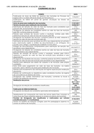 UPE - SISTEMA SERIADO DE AVALIAÇÃO – SSA 2018 TRIENIO 2015/2017
3
CCAALLEENNDDÁÁRRIIOO DDOO SSSSAA 33
EVENTO DATA
Publicação do Aviso de Edital da abertura das inscrições do Processo de
Ingresso 2015, no Diário Oficial do Estado de Pernambuco.
17/06/2017
Publicação do Edital em jornal de grande circulação do Estado de
Pernambuco.
18/06/2017
Início do prazo para realização das inscrições. 17/07/2017
Término do prazo para realização das inscrições. 18/08/2017
Solicitação de isenção do valor da taxa de inscrição para candidatos que
possuem NIS, exclusivamente, em seu nome.
17 a
21/07/2017
Divulgação da relação de candidatos isentos ao valor da taxa de inscrição
pelo NIS, conforme parecer do MDS.
Até
02/08/2017
Período para entrada de recurso contra o resultado, emitido pelo MDS,
referente à isenção do valor da taxa de inscrição pelo NIS.
03 e
04/08/2017
Divulgação do resultado dos recursos, conforme parecer do MDS, referente à
isenção do valor da taxa de inscrição pelo NIS.
Até
11/08/2017
Solicitação de isenção para servidores da UPE e seus dependentes em primeiro
grau (aprovação sujeita à análise da documentação a ser entregue). De
acordo com o Artigo 1º da Resolução CONSUN nº 014-A /2014
17 a
21/07/2017
Entrega da documentação comprobatória para solicitação de isenção dos
servidores e seus dependentes
Até 26/07/17
Divulgação da relação de candidatos isentos ao valor da taxa de inscrição
para servidores e seus dependentes
Até
02/08/2017
Período de entrada de recurso contra o resultado, emitido pela CPCA,
referente a isenção do valor da taxa de inscrição para servidores e seus
dependentes.
03 e
04/08/2017
Divulgação do resultado dos recursos, conforme parecer da CPCA, referente à
isenção do valor da taxa de inscrição para servidores e seus dependentes.
Até
11/08/2017
Período para alteração dos dados de cadastro e de inscrição, pelo próprio
candidato.
Até
18/08/2017
Data limite para pagamento do valor da taxa de inscrição, via boleto
bancário, após o término do prazo para realização das inscrições.
22/08/2017
Período para recebimento das solicitações de regime especial para realização
das provas.
23 a
29/08/2017
Período de confirmação ou desistência, pelos candidatos inscritos, do regime
de concorrência ao Sistema de Cotas.
23 a
29/08/2017
Divulgação dos cartões informativos (de inscrição), contendo os locais e
horários de realização das provas.
A partir
06/11/2017
Realização das provas. 19 e
20/11/2017
(Manhã)
Divulgação da relação de candidatos classificados. Até
16/01/2018
Publicação do Edital de Matrícula. 22/12/2017
Divulgação da relação de candidatos aprovados (remanejáveis). Até
19/01/2018
Detalhamento da composição das notas das provas desta Fase, incluindo as
notas finais das Fases anteriores (apenas no acesso ao sistema de inscrição).
Até
19/01/2018
Previsão de divulgação dos classificados e matriculados por entrada
(classificados para 1ª e 2 (entradas))
27/02/2018
Acesso ao espelho da redação corrigida, para fins pedagógicos (apenas no
acesso ao sistema de inscrição).
A partir
16/03/2018
 