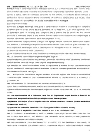 UPE - SISTEMA SERIADO DE AVALIAÇÃO – SSA 2018 TRIENIO 2015/2017
30
matrícula. Para os candidatos oriundos de Escolas Técnicas cuja Matriz Curricular é de 04 (quatro) anos,
além do Histórico Escolar é necessário documento oficial comprovando a conclusão do Ensino Médio.
b) Para o cotista, além do certificado constante no item anterior, o candidato deverá entregar o
certificado e histórico escolar do Ensino Fundamental (6º ao 9º ano) comprovando que estudou nesse
período e também o Ensino Médio em escola pública estadual ou municipal.
c) Cédula de Identidade;
d) Prova de quitação do Serviço Militar, para os candidatos que tiverem 19 (dezenove) anos completos
a partir do primeiro dia de janeiro de 2018, conforme Art. 74, da Lei nº 4.375, de 17 de agosto de 1964.
Os candidatos com 18 (dezoito) anos completos até o primeiro dia de janeiro de 2018 devem
preencher o formulário anexo a este manual, dando ciência da necessidade de comprovação a
posteriori. Ver Quadro Demonstrativo deste manual (Anexos V e VI).
e) Título de Eleitor e comprovante de quitação com a justiça eleitoral, se maior de dezoito anos; aceitar-
se-á, também, a apresentação do protocolo do Cartório Eleitoral como prova de que o candidato deu
início ao processo de obtenção do Título Eleitoral (Inciso VI - Parágrafo 1º - Art. 16 - Lei 6091/74);
f) Certidão de Nascimento ou de Casamento;
g) CPF ou comprovante do CPF (caso não conste a numeração do CPF na Cédula de Identidade).
1144..33.. DDoo ccaannddiiddaattoo ccllaassssiiffiiccaaddoo ddee oorriiggeemm eessttrraannggeeiirraa,, eexxiiggee--ssee::
aa)) PPaassssaappoorrttee eemm ssuubbssttiittuuiiççããoo aaooss ddooccuummeennttooss:: CCeerrttiiddããoo ddee nnaasscciimmeennttoo oouu ddee ccaassaammeennttoo,, IIddeennttiiddaaddee,,
TTííttuulloo ddee eelleeiittoorr ee pprroovvaa ddee SSeerrvviiççoo MMiilliittaarr ((oorriiggiinnaall ee ccóóppiiaa aauutteennttiiccaaddaa));;
bb)) CCeerrttiiffiiccaaddoo ddee CCoonncclluussããoo ddee EEnnssiinnoo MMééddiioo oouu eeqquuiivvaalleennttee ee HHiissttóórriiccoo EEssccoollaarr,, ccoomm ttrraadduuççããoo ppoorr
ttrraadduuttoorr jjuurraammeennttaaddoo,, ccoomm eeqquuiivvaallêênncciiaa ddee eessttuuddooss ppoorr eessccoollaa bbrraassiilleeiirraa qquuee mmiinniissttrree eennssiinnoo mmééddiioo oouu
ppoorr CCoonnsseellhhoo EEssttaadduuaall ddee EEdduuccaaççããoo..
1144..33..11.. AAss ccóóppiiaass ddooss ddooccuummeennttooss eexxiiggiiddooss ddeevveerrããoo eessttaarr bbeemm lleeggíívveeiiss,, sseemm rraassuurraass ee ddeevviiddaammeennttee
aauutteennttiiccaaddaass ppoorr CCaarrttóórriioo oouu ppoorr ffuunncciioonnáárriioo qquuee aass rreecceebbeerr nnoo aattoo ddaa mmaattrriiccuullaa ee ffiiccaarrããoo ssoobb aa
gguuaarrddaa ddaa UUPPEE..
1144..44.. SSeerráá eelliimmiinnaaddoo,, ppoorr ddeessiissttêênncciiaa ttáácciittaa,, oo ccaannddiiddaattoo ccllaassssiiffiiccaaddoo qquuee::
aa)) nnããoo eeffeettuuaarr ssuuaa mmaattrrííccuullaa nnooss ddiiaass,, hhoorráárriiooss ee llooccaaiiss eessttaabbeelleecciiddooss nnoo eeddiittaall ddee mmaattrrííccuullaa;;
bb)) ppoorr ooccaassiiããoo ddaa mmaattrrííccuullaa,, nnããoo aatteennddeerr ààss eexxiiggêênncciiaass ccoonnttiiddaass nnooss ssuubbiitteennss 1144..33 oouu 1144..33..11..,, ccoonnffoorrmmee
oo ccaassoo..
1144..55.. NNaa iimmppoossssiibbiilliiddaaddee ddee oo ccaannddiiddaattoo,, sseeuuss ppaaiiss oouu rreessppoonnssáávveeiiss lleeggaaiiss,, eeffeettuuaarr aa mmaattrriiccuullaa nnaa
UUnniivveerrssiiddaaddee,, eellaa ppooddeerráá sseerr rreeaalliizzaaddaa ppoorr sseeuu pprrooccuurraaddoorr,, ddeessddee qquuee eessttee::
aa)) aapprreesseennttee pprrooccuurraaççããoo ppúúbblliiccaa oouu ppaarrttiiccuullaarr ccoomm ffiirrmmaa rreeccoonnhheecciiddaa,, ccoonntteennddoo ppooddeerreess eessppeeccííffiiccooss
ppaarraa eeffeettuuaarr aa mmaattrrííccuullaa;;
bb)) aapprreesseennttee ddooccuummeennttoo ddee iiddeennttiiddaaddee ccoomm ccóóppiiaa ((qquuee ffiiccaarráá ssoobb aa gguuaarrddaa ddaa UUPPEE));;
cc)) ccuummpprraa ttooddaass aass eexxiiggêênncciiaass ccoonnttiiddaass nnoo ssuubbiitteemm 1144..33 oouu 1144..33..11,, ccoonnffoorrmmee oo ccaassoo..
1144..66.. OO ccaannddiiddaattoo qquuee nnããoo eeffeettuuaarr ssuuaa mmaattrrííccuullaa,, oobbeeddeecciiddaass ààss eexxiiggêênncciiaass eessttaabbeelleecciiddaass nnoo iitteemm 1144 ee
sseeuuss ssuubbiitteennss ddeessttee MMaannuuaall,, sseerráá eelliimmiinnaaddoo ppoorr ddeessiissttêênncciiaa ttáácciittaa,, ddeeffiinniittiivvaa ee iirrrreevvooggaavveellmmeennttee,,
lliibbeerraannddoo aa vvaaggaa ppaarraa aa qquuaall ffooii ccllaassssiiffiiccaaddoo..
1144..77.. DDee ccoonnffoorrmmiiddaaddee ccoomm aa RReessoolluuççããoo CCEEPPEE,, NNºº 8811//22000077,, nnããoo sseerráá ppeerrmmiittiiddoo oo ttrraannccaammeennttoo ddee
mmaattrrííccuullaa ddee ccaannddiiddaattooss qquuee eesstteejjaamm ccuurrssaannddoo ooss pprriimmeeiirroo ee sseegguunnddoo ppeerrííooddooss ddee qquuaallqquueerr uumm ddooss
 