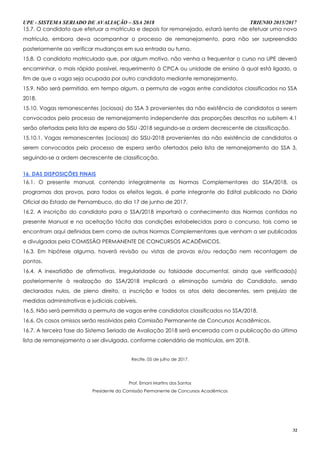 UPE - SISTEMA SERIADO DE AVALIAÇÃO – SSA 2018 TRIENIO 2015/2017
32
15.7. O candidato que efetuar a matricula e depois for remanejado, estará isento de efetuar uma nova
matrícula, embora deva acompanhar o processo de remanejamento, para não ser surpreendido
posteriormente ao verificar mudanças em sua entrada ou turno.
15.8. O candidato matriculado que, por algum motivo, não venha a frequentar o curso na UPE deverá
encaminhar, o mais rápido possível, requerimento à CPCA ou unidade de ensino à qual está ligado, a
fim de que a vaga seja ocupada por outro candidato mediante remanejamento.
15.9. Não será permitida, em tempo algum, a permuta de vagas entre candidatos classificados no SSA
2018.
15.10. Vagas remanescentes (ociosas) do SSA 3 provenientes da não existência de candidatos a serem
convocados pelo processo de remanejamento independente das proporções descritas no subitem 4.1
serão ofertadas pela lista de espera do SISU -2018 seguindo-se a ordem decrescente de classificação.
15.10.1. Vagas remanescentes (ociosas) do SISU-2018 provenientes da não existência de candidatos a
serem convocados pelo processo de espera serão ofertados pela lista de remanejamento do SSA 3,
seguindo-se a ordem decrescente de classificação.
16. DAS DISPOSIÇÕES FINAIS
16.1. O presente manual, contendo integralmente as Normas Complementares do SSA/2018, os
programas das provas, para todos os efeitos legais, é parte integrante do Edital publicado no Diário
Oficial do Estado de Pernambuco, do dia 17 de junho de 2017.
16.2. A inscrição do candidato para o SSA/2018 importará o conhecimento das Normas contidas no
presente Manual e na aceitação tácita das condições estabelecidas para o concurso, tais como se
encontram aqui definidas bem como de outras Normas Complementares que venham a ser publicadas
e divulgadas pela COMISSÃO PERMANENTE DE CONCURSOS ACADÊMICOS.
16.3. Em hipótese alguma, haverá revisão ou vistas de provas e/ou redação nem recontagem de
pontos.
16.4. A inexatidão de afirmativas, irregularidade ou falsidade documental, ainda que verificada(s)
posteriormente à realização do SSA/2018 implicará a eliminação sumária do Candidato, sendo
declarados nulos, de pleno direito, a inscrição e todos os atos dela decorrentes, sem prejuízo de
medidas administrativas e judiciais cabíveis.
16.5. Não será permitida a permuta de vagas entre candidatos classificados no SSA/2018.
16.6. Os casos omissos serão resolvidos pela Comissão Permanente de Concursos Acadêmicos.
16.7. A terceira fase do Sistema Seriado de Avaliação 2018 será encerrada com a publicação da última
lista de remanejamento a ser divulgada, conforme calendário de matrículas, em 2018.
Recife, 05 de julho de 2017.
Prof. Ernani Martins dos Santos
Presidente da Comissão Permanente de Concursos Acadêmicos
 