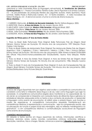 UPE - SISTEMA SERIADO DE AVALIAÇÃO – SSA 2018 TRIENIO 2015/2017
36
clariciana) e João Guimarães Rosa (a linguagem reinventada). 4. Tendências da Literatura
Contemporânea. 4.1 – Poesia Concretista: Ferreira Gullar, Decio Pignatari e Os Irmãos Campos.
4.2 – As peculiaridades da produção literária dos seguintes autores: Mario Quintana, Paulo
Leminski, Adélia Prado e Raimundo Carrero. 4.3 - O teatro brasileiro. - A visão inovadora de
Nelson Rodrigues. 4.4 – A denúncia social, o humor e a ironia de Ariano Suassuna.
Obras Literárias
1. CARRERO, Raimundo. A História de Bernarda Soledade. Recife: Editora Bagaço, 2005.
2. LISPECTOR, Clarice. A Hora da Estrela. Rio de Janeiro: Rocoo, 2010.
3. MELO NETO, João Cabral de. Morte e Vida Severina. Alfaguara Brasil, 2007.
4. RAMOS, Graciliano. Vidas Secas. Rio de Janeiro: Record, 2006.
5. ROSA, João Guimarães. Primeiras Estórias. Rio de Janeiro: Nova Fronteira, 2005.
6. SUASSUNA, Ariano. A Farsa da Boa Preguiça. Rio de Janeiro: José Olympio, 2007.
Sugestão de Filmes para o 3º Ano do Ensino Médio
1. Título no Brasil: Baile Perfumado Título Original: Baile Perfumado País de Origem: Brasil
Gênero: Drama Tempo de Duração: 93 minutos Ano de Lançamento: 1997 Direção: Paulo
Caldas / Lírio Ferreira
2. Título no Brasil: Diários de Motocicleta Título Original: The Motorcycle Diaries País de Origem:
Argentina / EUA / Inglaterra / Cuba / Alemanha / México / Chile / Peru / França Gênero:
Drama Tempo de Duração: 130 minutos Ano de Lançamento: 2004. Estreia no Brasil: 07/05/2004
Site Oficial: http://www.motorcyclediaries.net/ Estúdio/Distrib.: Buena Vista Direção: Walter
Salles
3. Título no Brasil: A Hora Da Estrela Título Original: A Hora da Estrela País de Origem: Brasil
Gênero: Drama Tempo de Duração: 96 minutos Ano de Lançamento: 1986. Direção: Suzana
Amaral
4. Título no Brasil: O Auto da Compadecida Título Original: O Auto da Compadecida País de
Origem: Brasil Gênero: Comédia Tempo de Duração: 104 minutos Ano de Lançamento: 2000.
Estúdio/Distribuidora: Sony Pictures Direção: Guel Arraes.
LÍNGUAS ESTRANGEIRAS
ESPANHOL
APRESENTAÇÃO
A prova de Língua Espanhola tem por objetivo axial avaliar a competência comunicativa do
candidato como leitor e intérprete dessa língua e de seu valor como linguagem que age na
sociedade. A competência comunicativa exigida deve manifestar-se na capacidade de, no
ato de ler: a) compreender e interpretar com correção textos de diferentes tipos e gêneros; b)
estabelecer relações adequadas entre os textos e seus contextos de produção; c) apreender
a linguagem como evento de enunciação; d) refletir sobre a própria língua, suas funções e
modos de organizar-se. A competência comunicativa requerida manifestar-se-á em
competências relativas à representação e comunicação - seja na compreensão escrita, seja
na percepção da função e papel social das mensagens, seja na reflexão metalinguística ou
gramatical – e em competências relativas à contextualização sociocultural da linguagem
como evento de enunciação.
CONTEÚDO PROGRAMÁTICO
Em relação a textos escritos em língua espanhola de notícias, informações científicas e
técnicas, anúncios, avisos, cartas, convites, comentários, crônicas, entrevistas, diálogos,
descrições, narrativas, tiras e charges, fábulas, romances e poemas: 1.Quanto à representação
 