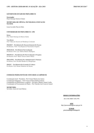 UPE - SISTEMA SERIADO DE AVALIAÇÃO – SSA 2018 TRIENIO 2015/2017
4
GGOOVVEERRNNOO DDOO EESSTTAADDOO DDEE PPEERRNNAAMMBBUUCCOO
GGoovveerrnnaaddoorr
Paulo Henrique Saraiva Câmara
SSEECCRREETTAARRIIAA DDEE CCIIÊÊNNCCIIAA,, TTEECCNNOOLLOOGGIIAA EE IINNOOVVAAÇÇÃÃOO
SSeeccrreettáárriiaa
Lúcia Carvalho Pinto de Melo
UUNNIIVVEERRSSIIDDAADDEE DDEE PPEERRNNAAMMBBUUCCOO -- UUPPEE
Reitor
Prof. Pedro Henrique de Barros Falcão
Vice-Reitor
Profª. Maria do Socorro de Mendonça Cavalcanti
PRODEP – Pró-Reitoria De Desenvolvimento De Pessoas
Pró-Reitora: Profª. Vera Rejane do Nascimento Gregório
PROGRAD – Pró-Reitoria Da Graduação
Pró-Reitor: Prof. Luiz Alberto Ribeiro Rodrigues.
PROPEGE – Pró-Reitoria De Pós-Graduação E Pesquisa
Pró-Reitora: Profª. Maria Tereza Cartaxo Muniz
PROADMI – Pró-Reitoria De Administração E Finanças
Pró-Reitor: Prof. Rivaldo Mendes de Albuquerque
PROEC – Pró-Reitoria De Extensão E Cultura
Pró-Reitor: Prof. Renato Medeiros de Moraes
CCOOMMIISSSSÃÃOO PPEERRMMAANNEENNTTEE DDEE CCOONNCCUURRSSOOSS AACCAADDÊÊMMIICCOOSS
Coordenação Geral- Presidente - Prof. Ernani Martins dos Santos
Coordenação Pedagógica – Profª Vania de Moura Barbosa Duarte
Coordenação de Infraestrutura e Logística – Servidora: Marluce Arante Coelho
Coordenação de Processamento de Dados – Prof. Haroldo José Costa do Amaral
SSEECCRREETTÁÁRRIIAA
Servidora: Jacira de Lima Pedrosa
DDIISSQQUUEE IINNFFOORRMMAAÇÇÕÕEESS
((8811)) 33118833..33666600// 33118833..33779911
SSIITTEE
hhttttpp::////pprroocceessssooddeeiinnggrreessssoo..uuppee..ggoovv..bbrr
EE--MMAAIILL
processodeingresso@upe.br
 