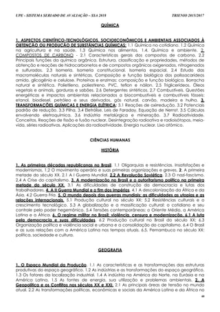 UPE - SISTEMA SERIADO DE AVALIAÇÃO – SSA 2018 TRIENIO 2015/2017
40
QUÍMICA
1. ASPECTOS CIENTÍFICO-TECNOLÓGICOS, SOCIOECONÔMICOS E AMBIENTAIS ASSOCIADOS À
OBTENÇÃO OU PRODUÇÃO DE SUBSTÂNCIAS QUÍMICAS: 1.1 Química no cotidiano. 1.2 Química
na agricultura e na saúde. 1.3 Química nos alimentos. 1.4. Química e ambiente. 2.
COMPOSTOS DE CARBONO - 2.1 Características gerais dos compostos de carbono. 2.2
Principais funções da química orgânica. Estrutura, classificação e propriedades, métodos de
obtenção e reações de hidrocarbonetos e de compostos orgânicos oxigenados, nitrogenados
e sulfurados. 2.3 Isomeria. Isomeria constitucional. Isomeria espacial. 2.4 Estudo das
macromoléculas naturais e sintéticas. Composição e função biológica dos polissacarídeos
amido, glicogênio e celulose. Proteínas e enzimas: composição e função biológica. Borracha
natural e sintética. Polietileno, poliestireno, PVC, teflon e náilon. 2.5 Triglicerídeos. Óleos
vegetais e animais, gorduras e sabões. 2.6 Detergentes sintéticos. 2.7 Combustíveis. Questões
energéticas e impactos ambientais relacionados a biocombustíveis e combustíveis fósseis:
etanol, biodiesel, petróleo e seus derivados, gás natural, carvão, madeira e hulha. 3.
TRANSFORMAÇÕES QUÍMICAS E ENERGIA ELÉTRICA: 3.1 Reações de oxirredução. 3.2 Potenciais
padrão de redução. 3.3 Pilha. 3.4 Eletrólise. Leis de Faraday. Equação de Nernst. 3.5 Cálculos
envolvendo eletroquímica. 3.6 Indústria metalúrgica e mineração. 3.7 Radioatividade.
Conceitos. Reações de fissão e fusão nuclear. Desintegração radioativa e radioisótopos, meia-
vida, séries radioativas. Aplicações da radioatividade. Energia nuclear. Lixo atômico.
CIÊNCIAS HUMANAS
HISTÓRIA
1. As primeiras décadas republicanas no Brasil. 1.1 Oligarquias e resistências. Insatisfações e
modernismos. 1.2 O movimento operário e suas primeiras organizações e greves. 2. A primeira
metade do século XX. 2.1 A I Guerra Mundial. 2.2 A Revolução Soviética. 2.3 O nazi-fascismo.
2.4 A Crise do capitalismo. 3. A modernização no Brasil e o autoritarismo político na primeira
metade do século XX. 3.1 As dificuldades de construção da democracia e lutas dos
trabalhadores. 4. A II Guerra Mundial e o fim dos impérios. 4.1 A descolonização da África e da
Ásia. 4.2 Guerra Fria. 5. O mundo depois das guerras mundiais: as dificuldades as utopias e as
relações internacionais. 5.1 Produção cultural no século XX; 5.2 Resistências culturais e o
crescimento tecnológico. 5.3 A globalização e a massificação cultural: o cotidiano e seu
controle pelo poder hegemônico. 5.4 Tensões contemporâneas: o Oriente Médio, a América
Latina e a África. 6. O regime militar no Brasil: violência, censura e modernização. 6.1 A luta
pela democracia e suas dificuldades. 6.2 Produção cultural no Brasil do século XX; 6.3
Organização política e violência social e urbana e a consolidação do capitalismo. 6.4 O Brasil
e as suas relações com a América Latina nos tempos atuais. 6.5. Pernambuco no século XX:
política, sociedade e cultura.
GEOGRAFIA
1. O Espaço Mundial da Produção. 1.1 As características e as transformações das estruturas
produtivas do espaço geográfico. 1.2 As indústrias e as transformações do espaço geográfico.
1.3 Os fatores da localização industrial. 1.4 A indústria na América do Norte, na Eurásia e na
América Latina. 1.5 As fontes de energia, sua utilização e problemas ambientais. 2. A
Geopolítica e os Conflitos nos séculos XX e XXI. 2.1 As principais áreas de tensão no mundo
atual. 2.2 As transformações políticas, econômicas e sociais da América Latina e da África no
 