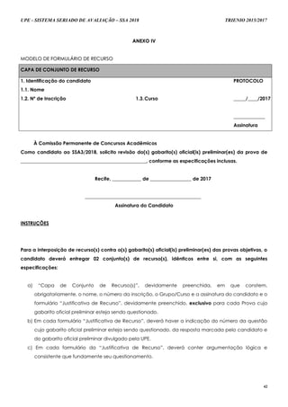 UPE - SISTEMA SERIADO DE AVALIAÇÃO – SSA 2018 TRIENIO 2015/2017
42
AANNEEXXOO IIVV
MMOODDEELLOO DDEE FFOORRMMUULLÁÁRRIIOO DDEE RREECCUURRSSOO
CAPA DE CONJUNTO DE RECURSO
1. Identificação do candidato
1.1. Nome
PROTOCOLO
_____/____/2017
_____________
Assinatura
1.2. Nº de Inscrição 1.3.Curso
À Comissão Permanente de Concursos Acadêmicos
Como candidato ao SSA3/2018, solicito revisão do(s) gabarito(s) oficial(is) preliminar(es) da prova de
____________________________________________________, conforme as especificações inclusas.
Recife, ____________ de _________________ de 2017
________________________________________________
Assinatura do Candidato
INSTRUÇÕES
Para a interposição de recurso(s) contra o(s) gabarito(s) oficial(is) preliminar(es) das provas objetivas, o
candidato deverá entregar 02 conjunto(s) de recurso(s), idênticos entre si, com as seguintes
especificações:
a) “Capa de Conjunto de Recurso(s)”, devidamente preenchida, em que constem,
obrigatoriamente, o nome, o número da inscrição, o Grupo/Curso e a assinatura do candidato e o
formulário “Justificativa de Recurso”, devidamente preenchido, exclusivo para cada Prova cujo
gabarito oficial preliminar esteja sendo questionado.
b) Em cada formulário “Justificativa de Recurso”, deverá haver a indicação do número da questão
cujo gabarito oficial preliminar esteja sendo questionado, da resposta marcada pelo candidato e
do gabarito oficial preliminar divulgado pela UPE.
c) Em cada formulário da “Justificativa de Recurso”, deverá conter argumentação lógica e
consistente que fundamente seu questionamento.
 