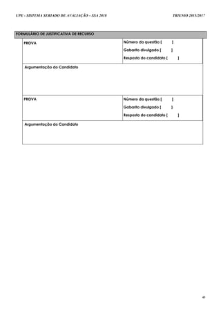 UPE - SISTEMA SERIADO DE AVALIAÇÃO – SSA 2018 TRIENIO 2015/2017
43
FORMULÁRIO DE JUSTIFICATIVA DE RECURSO
PROVA Número da questão [ ]
Gabarito divulgado [ ]
Resposta do candidato [ ]
Argumentação do Candidato
PROVA Número da questão [ ]
Gabarito divulgado [ ]
Resposta do candidato [ ]
Argumentação do Candidato
 