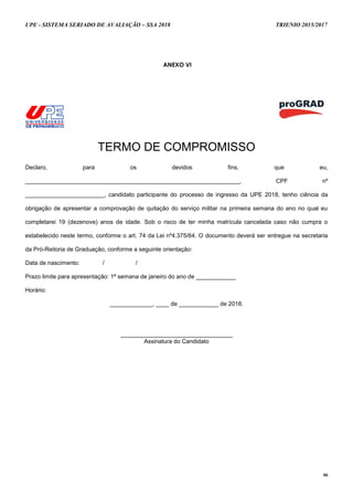 UPE - SISTEMA SERIADO DE AVALIAÇÃO – SSA 2018 TRIENIO 2015/2017
46
ANEXO VI
TERMO DE COMPROMISSO
Declaro, para os devidos fins, que eu,
_________________________________________________________________, CPF nº
________________________, candidato participante do processo de ingresso da UPE 2018, tenho ciência da
obrigação de apresentar a comprovação de quitação do serviço militar na primeira semana do ano no qual eu
completarei 19 (dezenove) anos de idade. Sob o risco de ter minha matrícula cancelada caso não cumpra o
estabelecido neste termo, conforme o art. 74 da Lei nº4.375/64. O documento deverá ser entregue na secretaria
da Pró-Reitoria de Graduação, conforme a seguinte orientação:
Data de nascimento: / /
Prazo limite para apresentação: 1ª semana de janeiro do ano de ____________
Horário:
_____________, ____ de ____________ de 2018.
__________________________________
Assinatura do Candidato
 