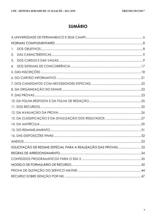 UPE - SISTEMA SERIADO DE AVALIAÇÃO – SSA 2018 TRIENIO 2015/2017
5
SUMÁRIO
A UNIVERSIDADE DE PERNAMBUCO E SEUS CAMPI...................................................................6
NNOORRMMAASS CCOOMMPPLLEEMMEENNTTAARREESS .......................................................................................................8
1. DOS OBJETIVOS........................................................................................................................8
2. DAS CARACTERÍSTICAS...........................................................................................................9
3. DOS CURSOS E DAS VAGAS...................................................................................................9
4. DOS SISTEMAS DE CONCORRÊNCIA...................................................................................17
5. DAS INSCRIÇÕES ......................................................................................................................18
6. DO CARTÃO INFORMATIVO ...................................................................................................21
7. DOS CANDIDATOS COM NECESSIDADES ESPECIAIS...........................................................22
8. DA ORGANIZAÇÃO DO EXAME.............................................................................................23
9. DAS PROVAS .............................................................................................................................23
10. DA FOLHA-RESPOSTA E DA FOLHA DE REDAÇÃO.............................................................25
11. DOS RECURSOS.......................................................................................................................25
12. DA AVALIAÇÃO DA PROVA.................................................................................................26
13. DA CLASSIFICAÇÃO E DA DIVULGAÇÃO DOS RESULTADOS ..........................................27
14. DA MATRÍCULA.......................................................................................................................29
15. DO REMANEJAMENTO...........................................................................................................31
16. DAS DISPOSIÇÕES FINAIS ......................................................................................................32
ANEXOS..........................................................................................................................................33
SSOOLLIICCIITTAAÇÇÃÃOO DDEE RREEGGIIMMEE EESSPPEECCIIAALL PPAARRAA AA RREEAALLIIZZAAÇÇÃÃOO DDAASS PPRROOVVAASS...........................33
RREEGGRRAASS DDEE AARRRREEDDOONNDDAAMMEENNTTOO...............................................................................................34
CONTEÚDOS PROGRAMÁTICOS PARA O SSA 3 ......................................................................35
MMOODDEELLOO DDEE FFOORRMMUULLÁÁRRIIOO DDEE RREECCUURRSSOO..................................................................................42
PROVA DE QUITAÇÃO DO SERVICO MILITAR...........................................................................44
RECURSO SOBRE ISENÇÃO POR NIS ..........................................................................................47
 