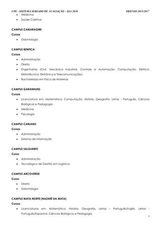 UPE - SISTEMA SERIADO DE AVALIAÇÃO – SSA 2018 TRIENIO 2015/2017
7
 Medicina
 Saúde Coletiva
CAMPUS CAMARAGIBE
Cursos
 Odontologia
CAMPUS BENFICA
Cursos
 Administração
 Direito
 Engenharias (Civil, Mecânica Industrial, Controle e Automação, Computação, Elétrica:
Eletrotécnica, Eletrônica e Telecomunicações)
 Bacharelado em Física de Materiais
CAMPUS GARANHUNS
Cursos
 Licenciatura em: Matemática, Computação, História, Geografia, Letras - Português, Ciências
Biológicas e Pedagogia
 Medicina
 Psicologia
CAMPUS CARUARU
Cursos
 Administração
 Sistema de Informação
CAMPUS SALGUEIRO
Curso
 Administração
 Tecnológico de Gestão em Logística
CAMPUS ARCOVERDE
Curso
 Direito
 Odontologia
CAMPUS MATA NORTE (NAZARÉ DA MATA)
Cursos
 Licenciaturas em: Matemática, História, Geografia, Letras – Português/Inglês, Letras -
Português/Espanhol, Ciências Biológicas e Pedagogia
 
