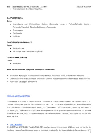 UPE - SISTEMA SERIADO DE AVALIAÇÃO – SSA 2018 TRIENIO 2015/2017
8
 Tecnológico de Gestão em Logística
CAMPUS PETROLINA
Cursos
 Licenciatura em: Matemática, História, Geografia, Letras – Português/Inglês, Letras -
Português/Espanhol, Ciências Biológicas e Pedagogia
 Enfermagem
 Fisioterapia
 Nutrição
CAMPUS MATA SUL (PALMARES)
Cursos
 Serviço Social
 Tecnológico de Gestão em Logística
CAMPUS SERRA TALHADA
Curso
 Medicina
Além dessas unidades, compõem o complexo universitário:
 Escolas de Aplicação instaladas nos campi Benfica, Nazaré da Mata, Garanhuns e Petrolina
 Diretório Central de Estudantes e Diretórios e Centros Acadêmicos em cada Unidade de Educação
 Núcleo de Educação a Distância
NNOORRMMAASS CCOOMMPPLLEEMMEENNTTAARREESS
O Presidente da Comissão Permanente de Concursos Acadêmicos da Universidade de Pernambuco, no
uso das atribuições que lhe foram conferidas, torna de conhecimento público, por intermédio deste
Edital, as normas complementares à Resolução CONSUN No. 13/2007 de 30 de outubro de 2007 e Art. 2º
da Resolução CONSUN nº 014-C/2014 de 13 de junho de 2014, que estabelece as diretrizes do SISTEMA
SERIADO DE AVALIAÇÃO – SSA para a seleção de candidatos aos Cursos de Graduação da UPE do ano
letivo de 2018.
1. DOS OBJETIVOS
1.1. O SISTEMA SERIADO DE AVALIAÇÃO - SSA objetiva o preenchimento de 50% (quarenta por cento) do
total das vagas oferecidas para todos os cursos de graduação da Universidade de Pernambuco – UPE,
 