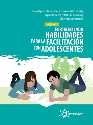 Manual para la facilitación de temas de salud sexual y
reproductiva con enfoque de Derechos y
Género con adolescentes
MÓDULO 1

FORTALECIENDO

HABILIDADES
PARA LA FACILITACIÓN
CON ADOLESCENTES

 