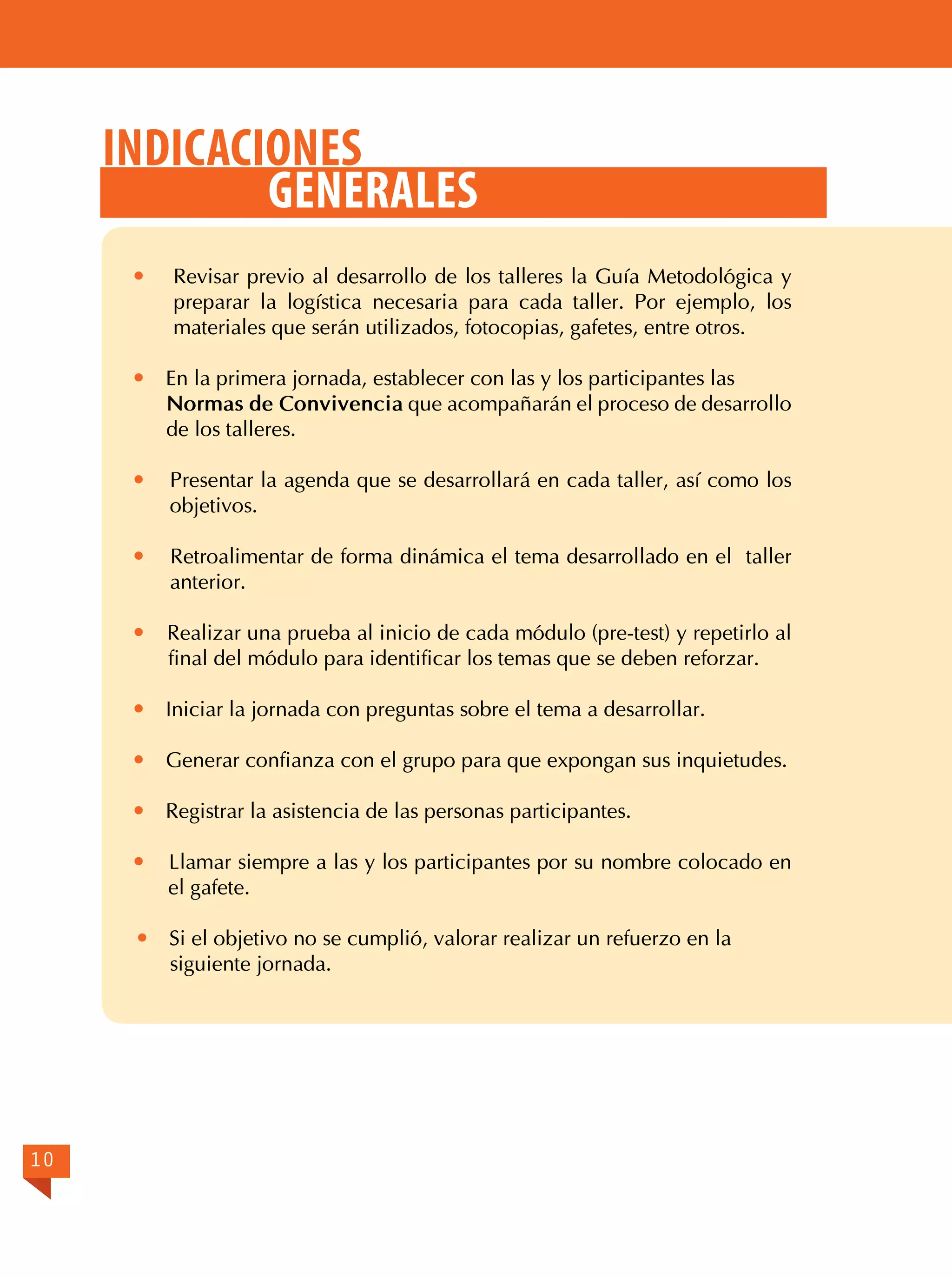 Indicaciones
generales




En la primera jornada, establecer con las y los participantes las
Normas de Convivencia que acompañarán el proceso de desarrollo
de los talleres.



Presentar la agenda que se desarrollará en cada taller, así como los
objetivos.



Retroalimentar de forma dinámica el tema desarrollado en el taller
anterior.



Realizar una prueba al inicio de cada módulo (pre-test) y repetirlo al
final del módulo para identificar los temas que se deben reforzar.



Iniciar la jornada con preguntas sobre el tema a desarrollar.



Generar confianza con el grupo para que expongan sus inquietudes.



Registrar la asistencia de las personas participantes.



Llamar siempre a las y los participantes por su nombre colocado en
el gafete.



10

Revisar previo al desarrollo de los talleres la Guía Metodológica y
preparar la logística necesaria para cada taller. Por ejemplo, los
materiales que serán utilizados, fotocopias, gafetes, entre otros.

Si el objetivo no se cumplió, valorar realizar un refuerzo en la
siguiente jornada.

 