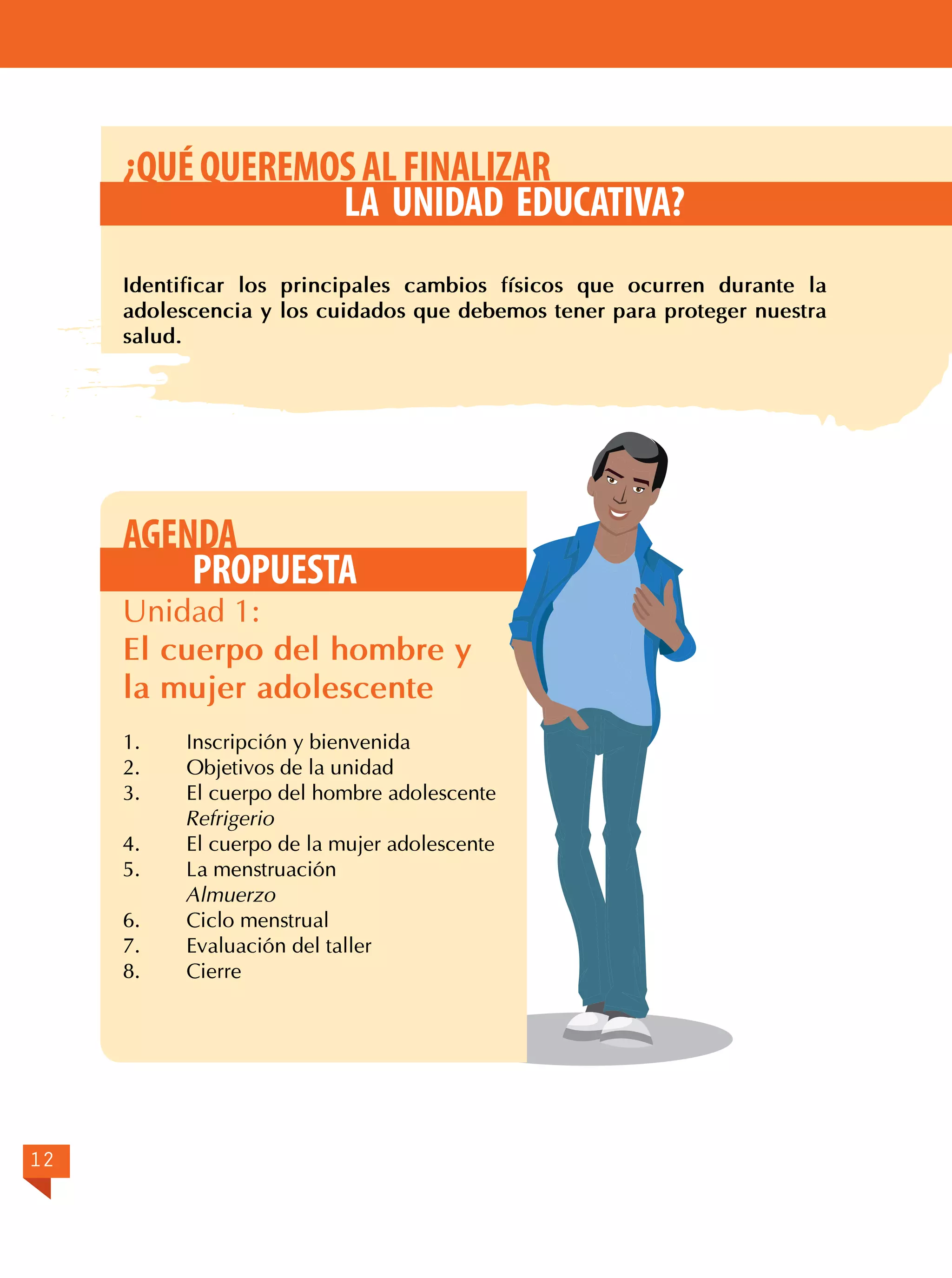 ¿QUÉ QUEREMOS AL FINALIZAR
LA UNIDAD EDUCATIVA?
Identificar los principales cambios físicos que ocurren durante la
adolescencia y los cuidados que debemos tener para proteger nuestra
salud.

AGENDA
PROPUESTA

Unidad 1:
El cuerpo del hombre y
la mujer adolescente
1.	
2.	
3.	

Inscripción y bienvenida
Objetivos de la unidad
El cuerpo del hombre adolescente
Refrigerio
4.	
El cuerpo de la mujer adolescente
5.	
La menstruación
Almuerzo
6.	
Ciclo menstrual
7.	
Evaluación del taller
8.	Cierre

12

 