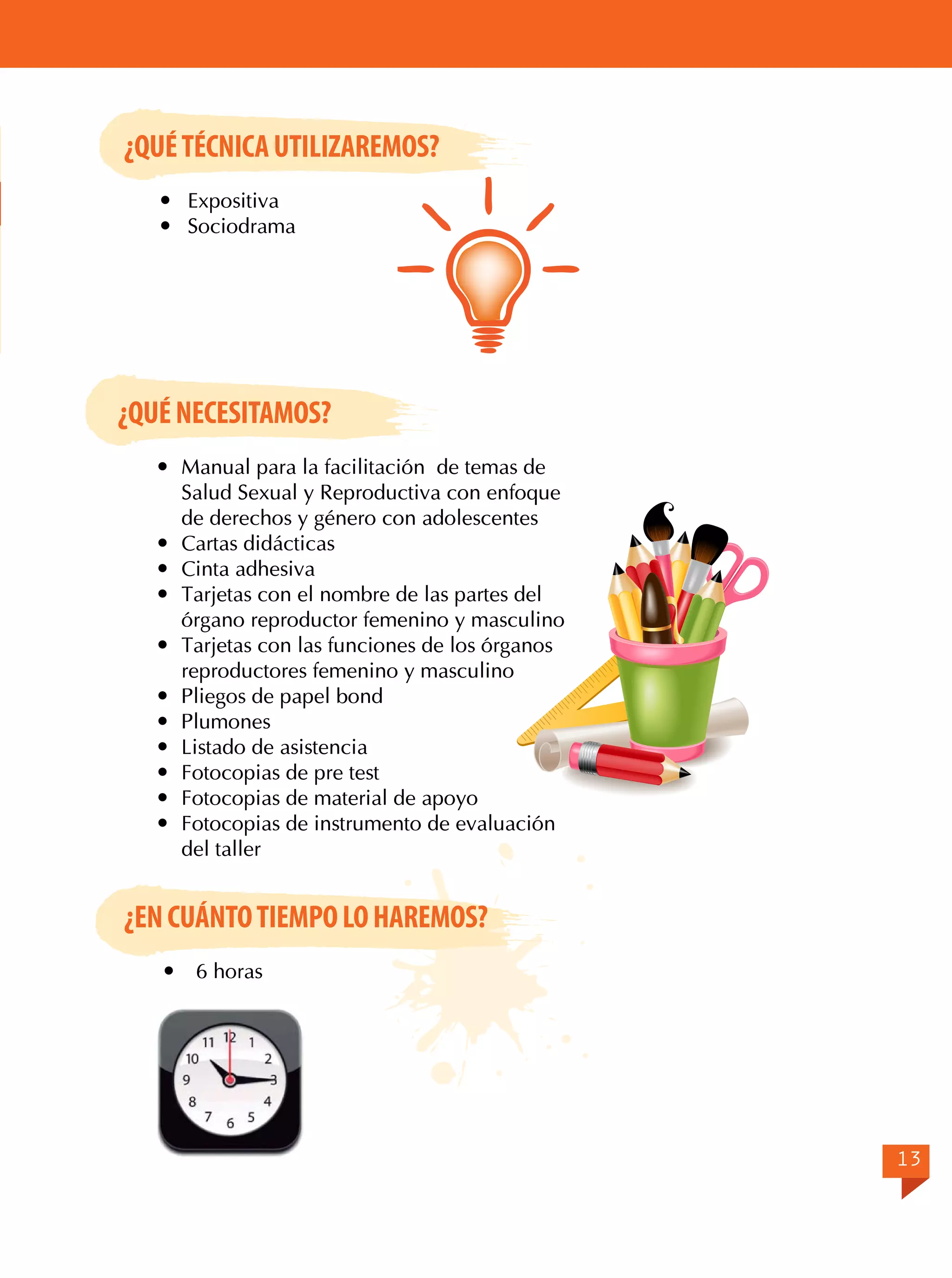 ¿QUÉ TÉCNICA UTILIZAREMOS?
	Expositiva
	Sociodrama

¿QUÉ NECESITAMOS?
	 Manual para la facilitación de temas de
Salud Sexual y Reproductiva con enfoque
de derechos y género con adolescentes
	 Cartas didácticas
	 Cinta adhesiva
	 Tarjetas con el nombre de las partes del
órgano reproductor femenino y masculino
	 Tarjetas con las funciones de los órganos
reproductores femenino y masculino
	 Pliegos de papel bond
	Plumones
	 Listado de asistencia
	 Fotocopias de pre test
	 Fotocopias de material de apoyo
	 Fotocopias de instrumento de evaluación
del taller

¿EN CUÁNTO TIEMPO LO HAREMOS?


6 horas

13

 