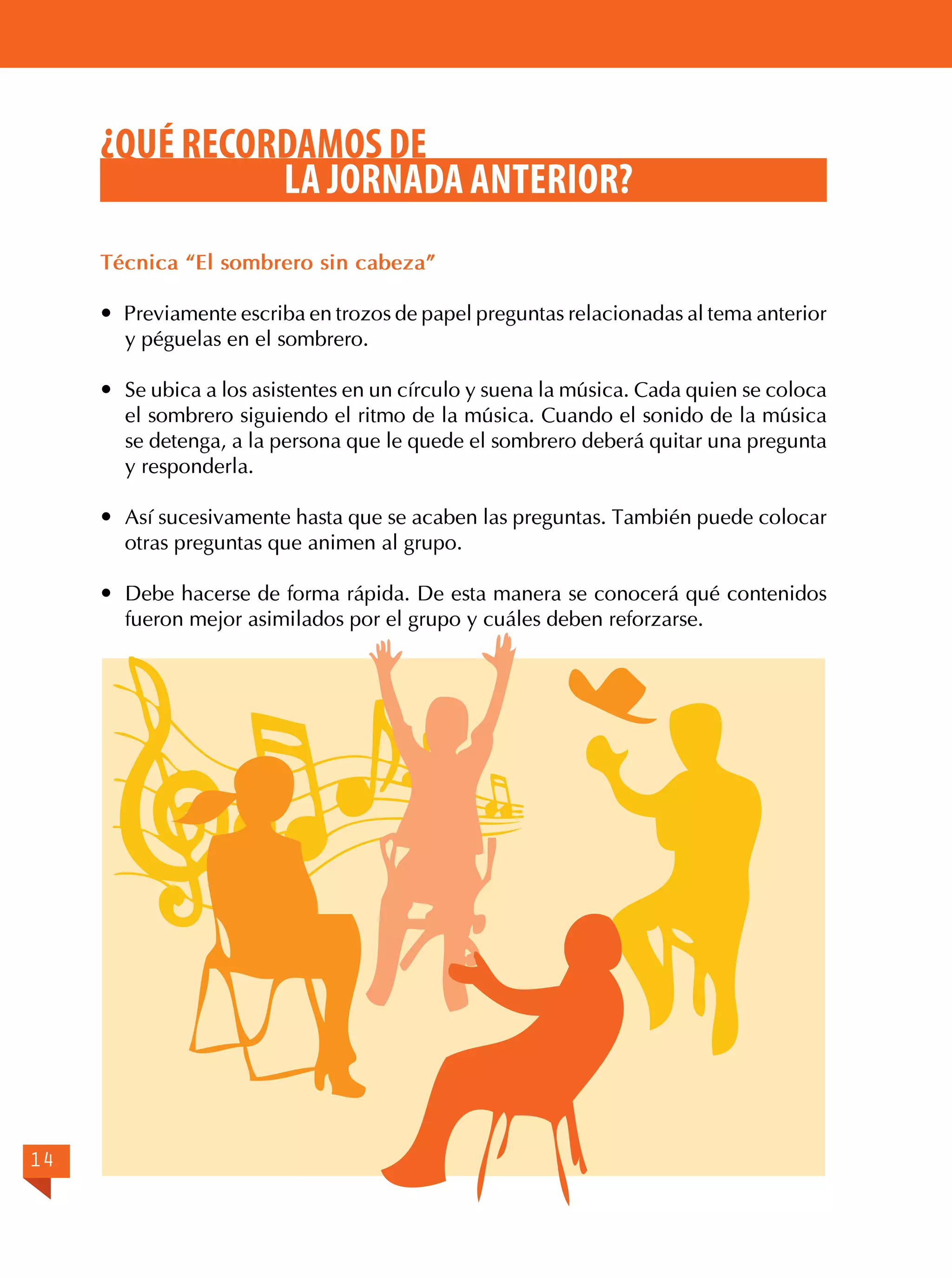¿QUÉ RECORDAMOS DE
LA JORNADA ANTERIOR?
Técnica “El sombrero sin cabeza”
 Previamente escriba en trozos de papel preguntas relacionadas al tema anterior
y péguelas en el sombrero.
	 Se ubica a los asistentes en un círculo y suena la música. Cada quien se coloca
el sombrero siguiendo el ritmo de la música. Cuando el sonido de la música
se detenga, a la persona que le quede el sombrero deberá quitar una pregunta
y responderla.
	 Así sucesivamente hasta que se acaben las preguntas. También puede colocar
otras preguntas que animen al grupo.
	 Debe hacerse de forma rápida. De esta manera se conocerá qué contenidos
fueron mejor asimilados por el grupo y cuáles deben reforzarse.

14

 