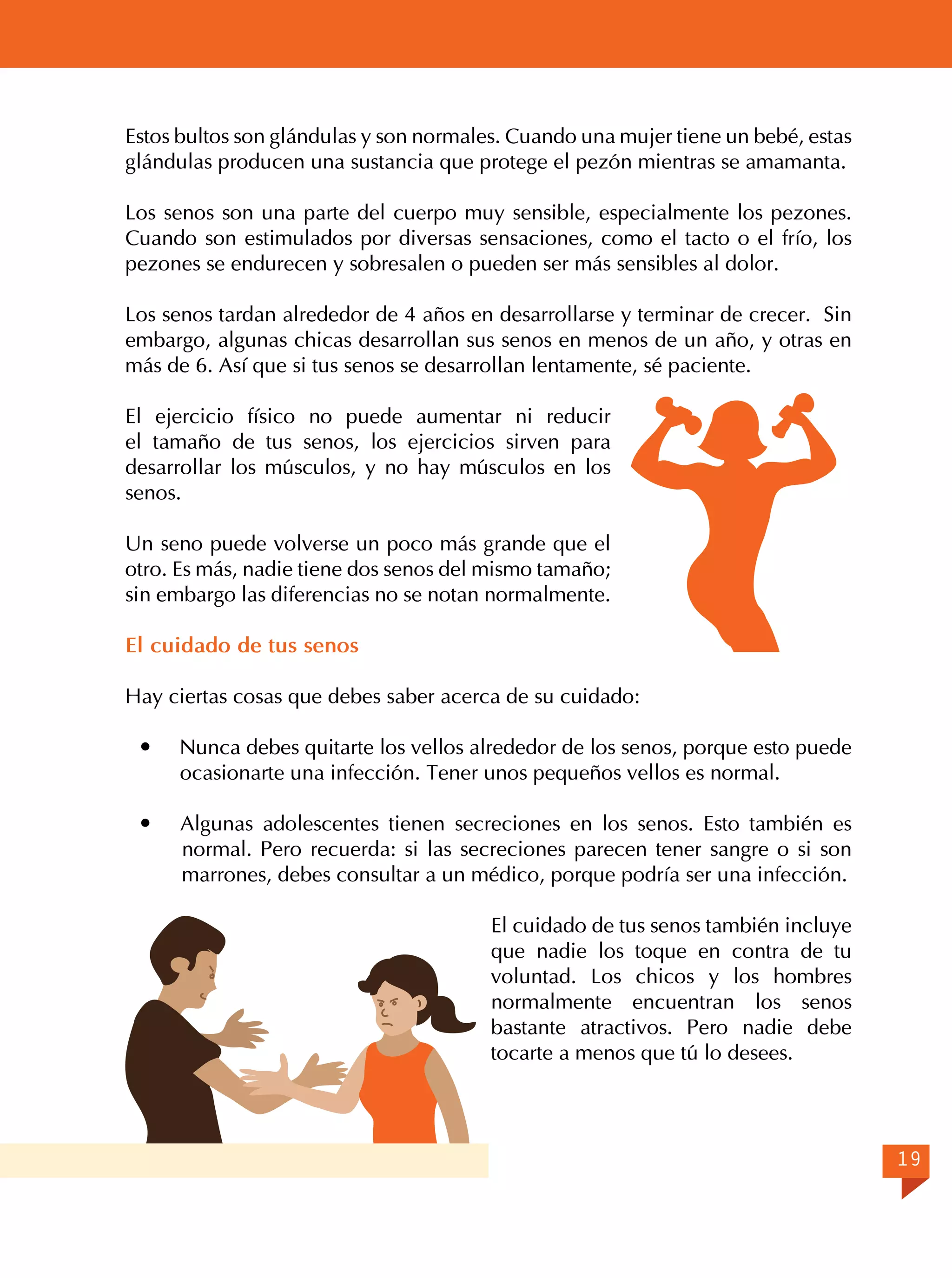 Estos bultos son glándulas y son normales. Cuando una mujer tiene un bebé, estas
glándulas producen una sustancia que protege el pezón mientras se amamanta.
Los senos son una parte del cuerpo muy sensible, especialmente los pezones.
Cuando son estimulados por diversas sensaciones, como el tacto o el frío, los
pezones se endurecen y sobresalen o pueden ser más sensibles al dolor.
Los senos tardan alrededor de 4 años en desarrollarse y terminar de crecer. Sin
embargo, algunas chicas desarrollan sus senos en menos de un año, y otras en
más de 6. Así que si tus senos se desarrollan lentamente, sé paciente.
El ejercicio físico no puede aumentar ni reducir
el tamaño de tus senos, los ejercicios sirven para
desarrollar los músculos, y no hay músculos en los
senos.
Un seno puede volverse un poco más grande que el
otro. Es más, nadie tiene dos senos del mismo tamaño;
sin embargo las diferencias no se notan normalmente.
El cuidado de tus senos
Hay ciertas cosas que debes saber acerca de su cuidado:


Nunca debes quitarte los vellos alrededor de los senos, porque esto puede
ocasionarte una infección. Tener unos pequeños vellos es normal.



Algunas adolescentes tienen secreciones en los senos. Esto también es
normal. Pero recuerda: si las secreciones parecen tener sangre o si son
marrones, debes consultar a un médico, porque podría ser una infección.
El cuidado de tus senos también incluye
que nadie los toque en contra de tu
voluntad. Los chicos y los hombres
normalmente encuentran los senos
bastante atractivos. Pero nadie debe
tocarte a menos que tú lo desees.

19

 