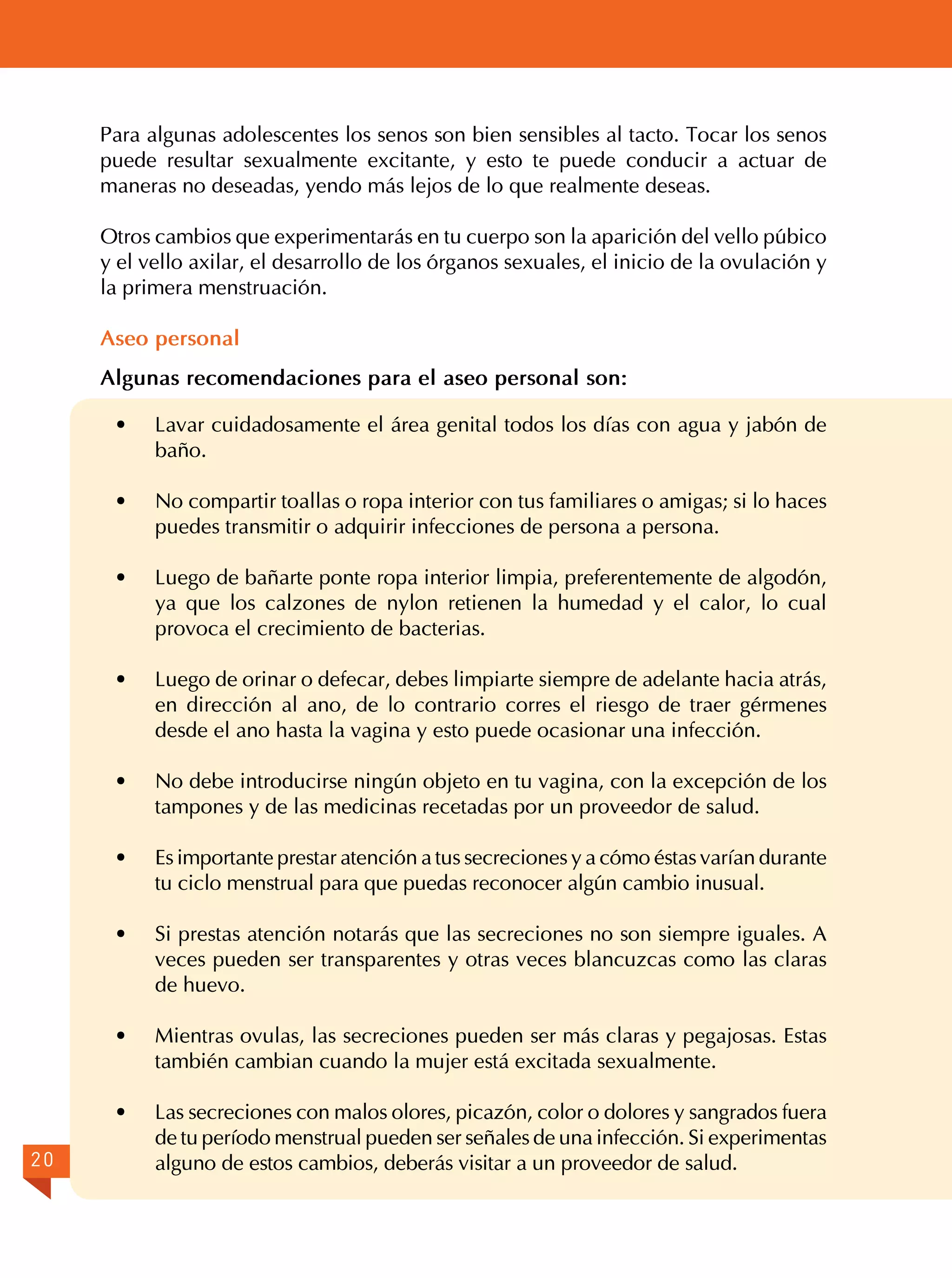 Para algunas adolescentes los senos son bien sensibles al tacto. Tocar los senos
puede resultar sexualmente excitante, y esto te puede conducir a actuar de
maneras no deseadas, yendo más lejos de lo que realmente deseas.
Otros cambios que experimentarás en tu cuerpo son la aparición del vello púbico
y el vello axilar, el desarrollo de los órganos sexuales, el inicio de la ovulación y
la primera menstruación.
Aseo personal
Algunas recomendaciones para el aseo personal son:
·
·	

No compartir toallas o ropa interior con tus familiares o amigas; si lo haces
puedes transmitir o adquirir infecciones de persona a persona.

·	

Luego de bañarte ponte ropa interior limpia, preferentemente de algodón,
ya que los calzones de nylon retienen la humedad y el calor, lo cual
provoca el crecimiento de bacterias.

·	

Luego de orinar o defecar, debes limpiarte siempre de adelante hacia atrás,
en dirección al ano, de lo contrario corres el riesgo de traer gérmenes
desde el ano hasta la vagina y esto puede ocasionar una infección.

·	

No debe introducirse ningún objeto en tu vagina, con la excepción de los
tampones y de las medicinas recetadas por un proveedor de salud.

·	

Es importante prestar atención a tus secreciones y a cómo éstas varían durante
tu ciclo menstrual para que puedas reconocer algún cambio inusual.

·	

Si prestas atención notarás que las secreciones no son siempre iguales. A
veces pueden ser transparentes y otras veces blancuzcas como las claras
de huevo.

·	

Mientras ovulas, las secreciones pueden ser más claras y pegajosas. Estas
también cambian cuando la mujer está excitada sexualmente.

·	
20

Lavar cuidadosamente el área genital todos los días con agua y jabón de
baño.

Las secreciones con malos olores, picazón, color o dolores y sangrados fuera
de tu período menstrual pueden ser señales de una infección. Si experimentas
alguno de estos cambios, deberás visitar a un proveedor de salud.

 