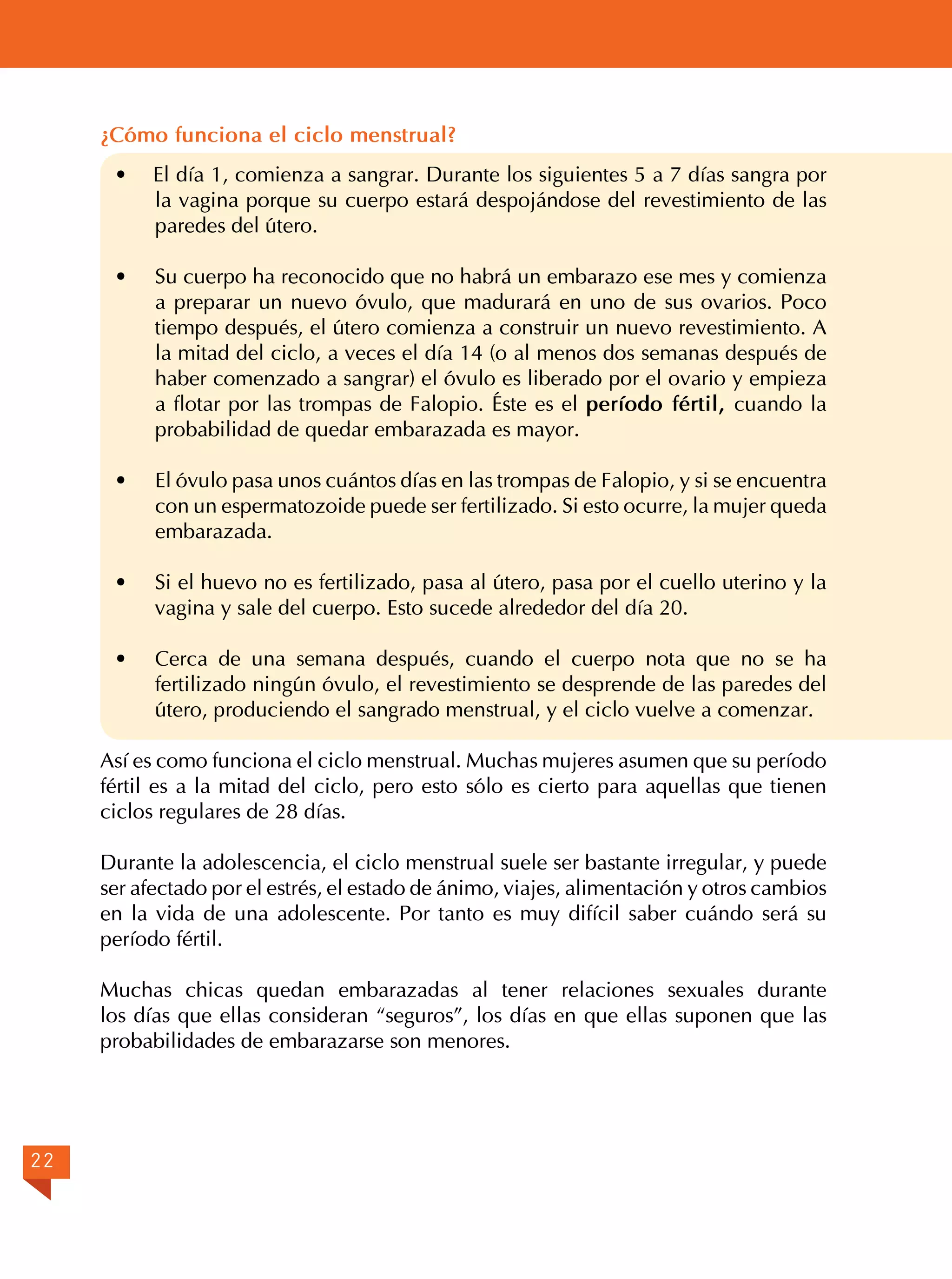 ¿Cómo funciona el ciclo menstrual?
·

El día 1, comienza a sangrar. Durante los siguientes 5 a 7 días sangra por
la vagina porque su cuerpo estará despojándose del revestimiento de las
paredes del útero.

·	

Su cuerpo ha reconocido que no habrá un embarazo ese mes y comienza
a preparar un nuevo óvulo, que madurará en uno de sus ovarios. Poco
tiempo después, el útero comienza a construir un nuevo revestimiento. A
la mitad del ciclo, a veces el día 14 (o al menos dos semanas después de
haber comenzado a sangrar) el óvulo es liberado por el ovario y empieza
a flotar por las trompas de Falopio. Éste es el período fértil, cuando la
probabilidad de quedar embarazada es mayor.

·	

El óvulo pasa unos cuántos días en las trompas de Falopio, y si se encuentra
con un espermatozoide puede ser fertilizado. Si esto ocurre, la mujer queda
embarazada.

·	

Si el huevo no es fertilizado, pasa al útero, pasa por el cuello uterino y la
vagina y sale del cuerpo. Esto sucede alrededor del día 20.

· 	 Cerca de una semana después, cuando el cuerpo nota que no se ha
fertilizado ningún óvulo, el revestimiento se desprende de las paredes del
útero, produciendo el sangrado menstrual, y el ciclo vuelve a comenzar.
Así es como funciona el ciclo menstrual. Muchas mujeres asumen que su período
fértil es a la mitad del ciclo, pero esto sólo es cierto para aquellas que tienen
ciclos regulares de 28 días.
Durante la adolescencia, el ciclo menstrual suele ser bastante irregular, y puede
ser afectado por el estrés, el estado de ánimo, viajes, alimentación y otros cambios
en la vida de una adolescente. Por tanto es muy difícil saber cuándo será su
período fértil.
Muchas chicas quedan embarazadas al tener relaciones sexuales durante
los días que ellas consideran “seguros”, los días en que ellas suponen que las
probabilidades de embarazarse son menores.

22

 