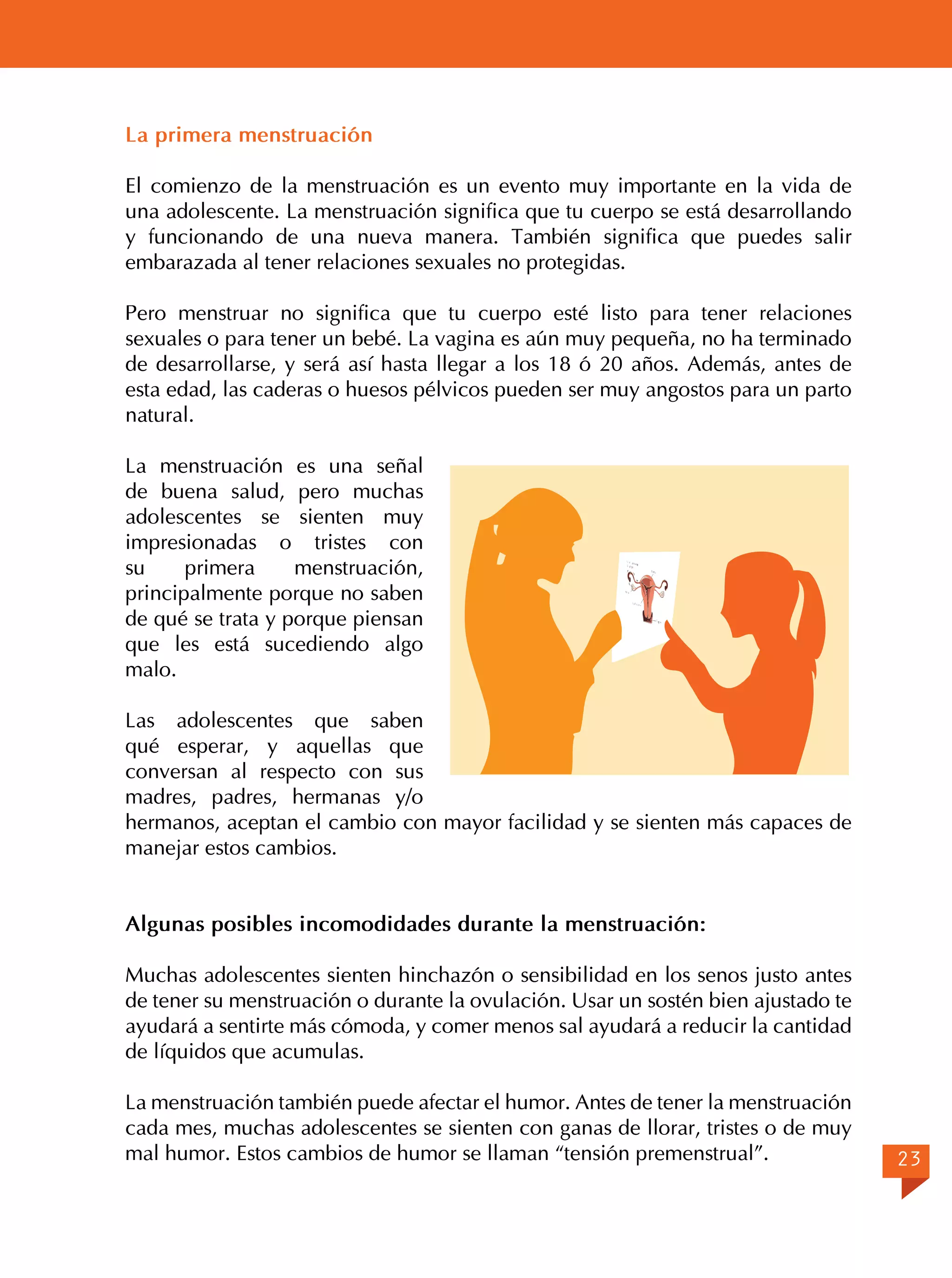 La primera menstruación
El comienzo de la menstruación es un evento muy importante en la vida de
una adolescente. La menstruación significa que tu cuerpo se está desarrollando
y funcionando de una nueva manera. También significa que puedes salir
embarazada al tener relaciones sexuales no protegidas.
Pero menstruar no significa que tu cuerpo esté listo para tener relaciones
sexuales o para tener un bebé. La vagina es aún muy pequeña, no ha terminado
de desarrollarse, y será así hasta llegar a los 18 ó 20 años. Además, antes de
esta edad, las caderas o huesos pélvicos pueden ser muy angostos para un parto
natural.
La menstruación es una señal
de buena salud, pero muchas
adolescentes se sienten muy
impresionadas o tristes con
su
primera
menstruación,
principalmente porque no saben
de qué se trata y porque piensan
que les está sucediendo algo
malo.
Las adolescentes que saben
qué esperar, y aquellas que
conversan al respecto con sus
madres, padres, hermanas y/o
hermanos, aceptan el cambio con mayor facilidad y se sienten más capaces de
manejar estos cambios.
Algunas posibles incomodidades durante la menstruación:
Muchas adolescentes sienten hinchazón o sensibilidad en los senos justo antes
de tener su menstruación o durante la ovulación. Usar un sostén bien ajustado te
ayudará a sentirte más cómoda, y comer menos sal ayudará a reducir la cantidad
de líquidos que acumulas.
La menstruación también puede afectar el humor. Antes de tener la menstruación
cada mes, muchas adolescentes se sienten con ganas de llorar, tristes o de muy
mal humor. Estos cambios de humor se llaman “tensión premenstrual”.

23

 