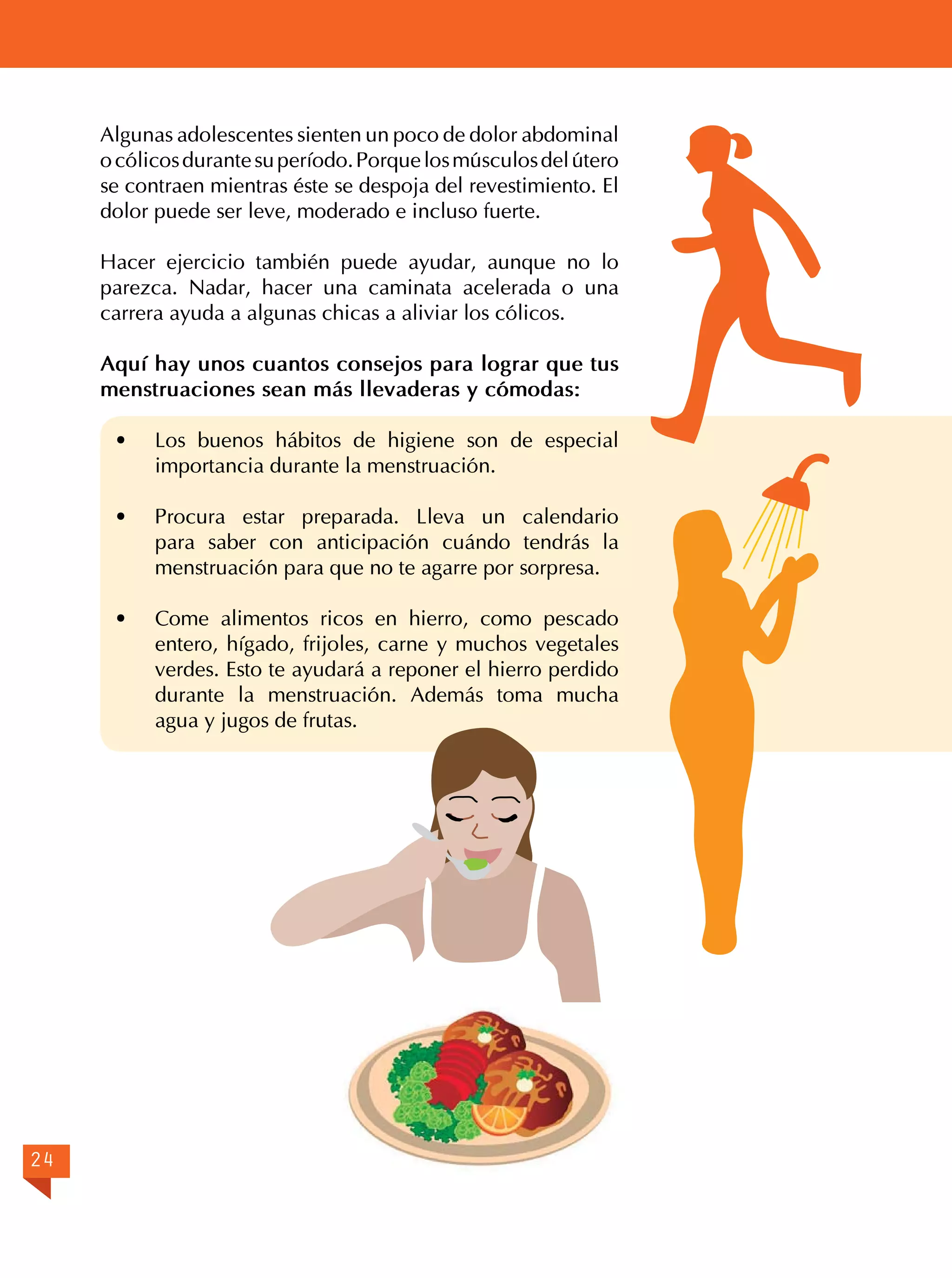 Algunas adolescentes sienten un poco de dolor abdominal
o cólicos durante su período. Porque los músculos del útero
se contraen mientras éste se despoja del revestimiento. El
dolor puede ser leve, moderado e incluso fuerte.
Hacer ejercicio también puede ayudar, aunque no lo
parezca. Nadar, hacer una caminata acelerada o una
carrera ayuda a algunas chicas a aliviar los cólicos.
Aquí hay unos cuantos consejos para lograr que tus
menstruaciones sean más llevaderas y cómodas:
· 	 Los buenos hábitos de higiene son de especial
importancia durante la menstruación.
· 	 Procura estar preparada. Lleva un calendario
para saber con anticipación cuándo tendrás la
menstruación para que no te agarre por sorpresa.
· 	 Come alimentos ricos en hierro, como pescado
entero, hígado, frijoles, carne y muchos vegetales
verdes. Esto te ayudará a reponer el hierro perdido
durante la menstruación. Además toma mucha
agua y jugos de frutas.

24

 