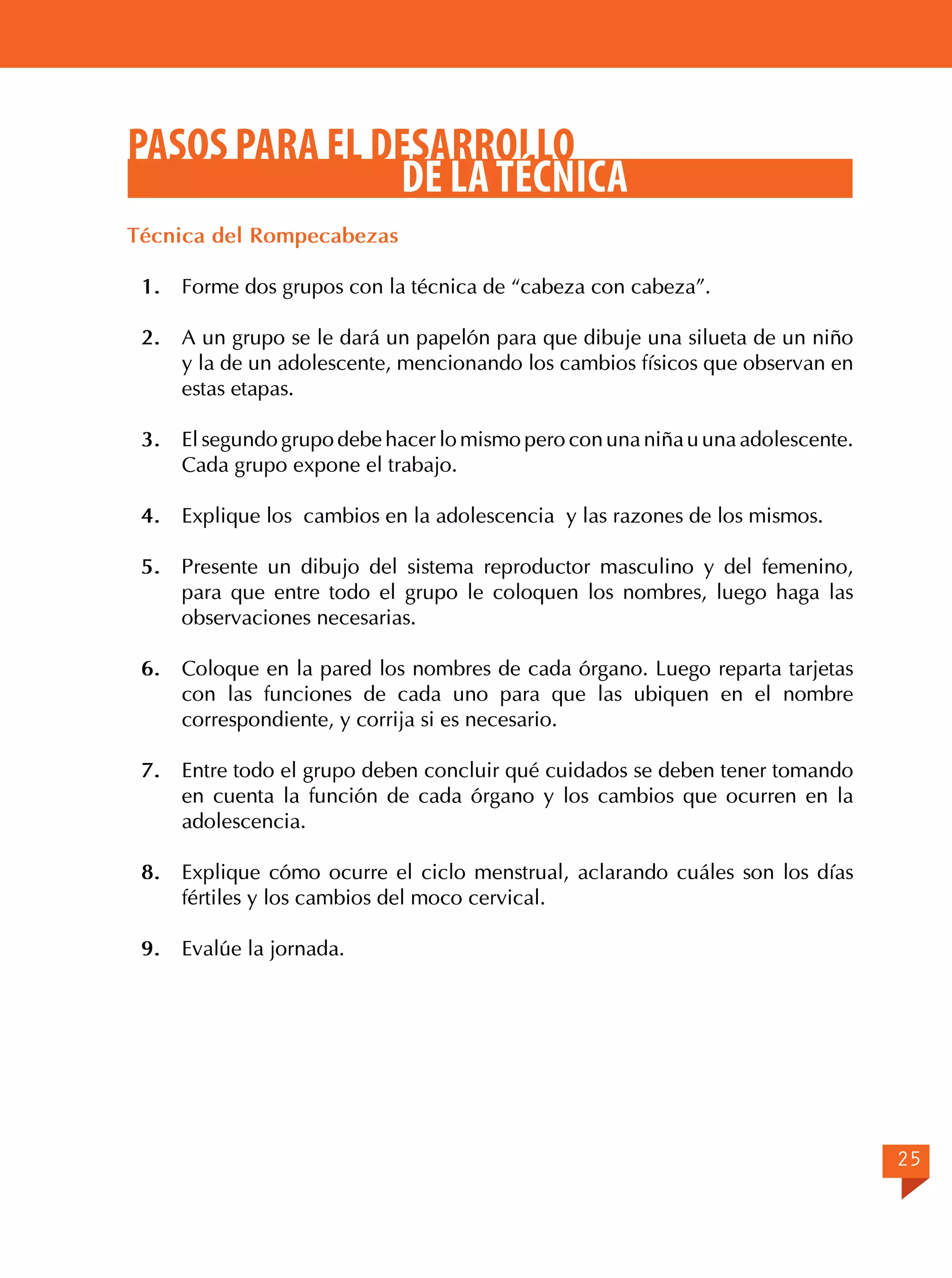 PASOS PARA EL DESARROLLO
DE LA TÉCNICA
Técnica del Rompecabezas
1.	 Forme dos grupos con la técnica de “cabeza con cabeza”.
2.	 A un grupo se le dará un papelón para que dibuje una silueta de un niño
y la de un adolescente, mencionando los cambios físicos que observan en
estas etapas.
3.	 El segundo grupo debe hacer lo mismo pero con una niña u una adolescente.
Cada grupo expone el trabajo.
4.	 Explique los cambios en la adolescencia y las razones de los mismos.
5.	 Presente un dibujo del sistema reproductor masculino y del femenino,
para que entre todo el grupo le coloquen los nombres, luego haga las
observaciones necesarias.
6.	 Coloque en la pared los nombres de cada órgano. Luego reparta tarjetas
con las funciones de cada uno para que las ubiquen en el nombre
correspondiente, y corrija si es necesario.
7.	 Entre todo el grupo deben concluir qué cuidados se deben tener tomando
en cuenta la función de cada órgano y los cambios que ocurren en la
adolescencia.
8.	 Explique cómo ocurre el ciclo menstrual, aclarando cuáles son los días
fértiles y los cambios del moco cervical.
9.	 Evalúe la jornada.

25

 
