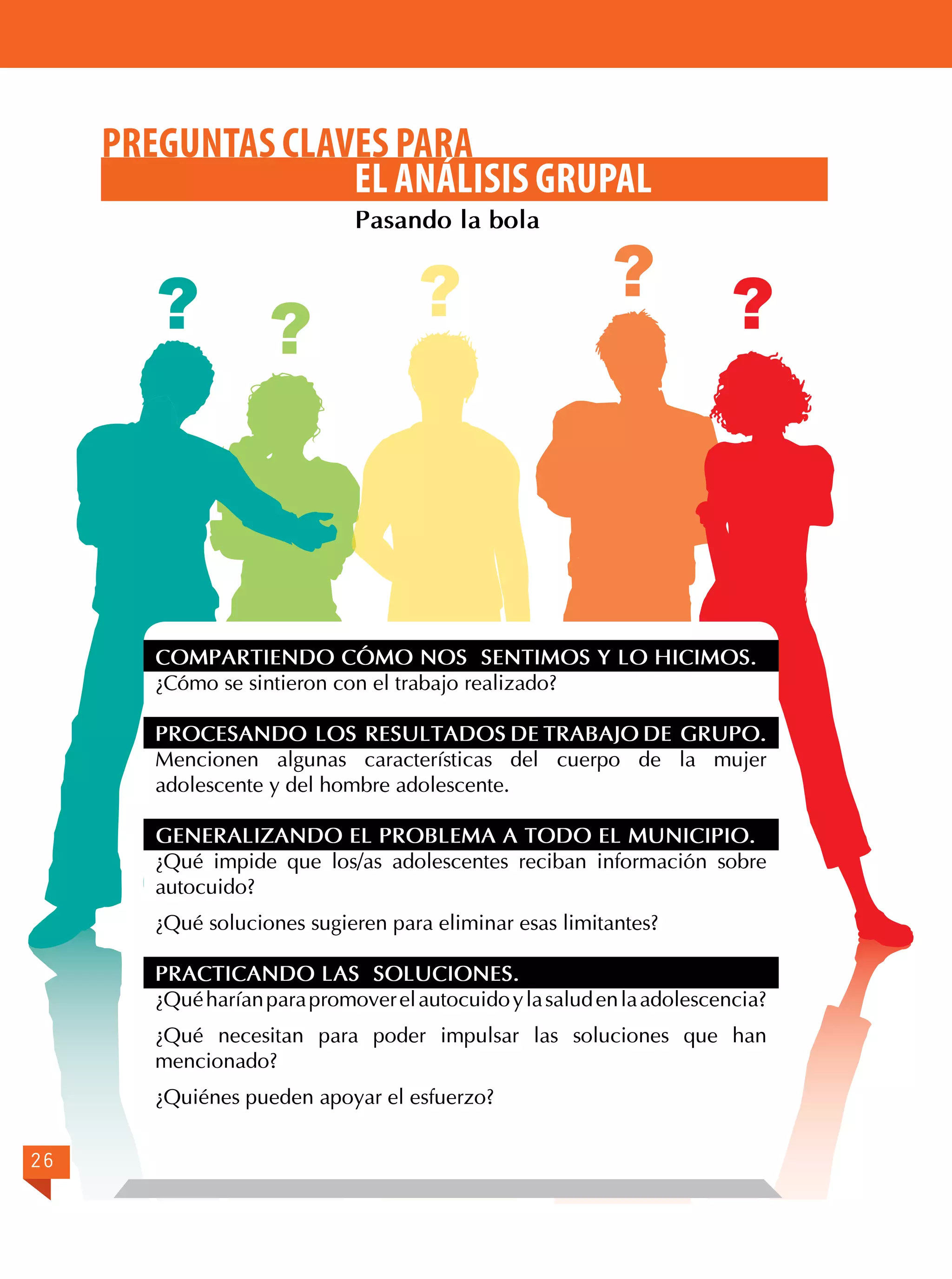 PREGUNTAS CLAVES PARA
EL ANÁLISIS GRUPAL
Pasando la bola

? ?

?

?

?

COMPARTIENDO CÓMO NOS SENTIMOS Y LO HICIMOS.
¿Cómo se sintieron con el trabajo realizado?
PROCESANDO LOS RESULTADOS DE TRABAJO DE GRUPO.
Mencionen algunas características del cuerpo de la mujer
adolescente y del hombre adolescente.
GENERALIZANDO EL PROBLEMA A TODO EL MUNICIPIO.
¿Qué impide que los/as adolescentes reciban información sobre
autocuido?
¿Qué soluciones sugieren para eliminar esas limitantes?
PRACTICANDO LAS SOLUCIONES.
¿Qué harían para promover el autocuido y la salud en la adolescencia?
¿Qué necesitan para poder impulsar las soluciones que han
mencionado?
¿Quiénes pueden apoyar el esfuerzo?
26

 