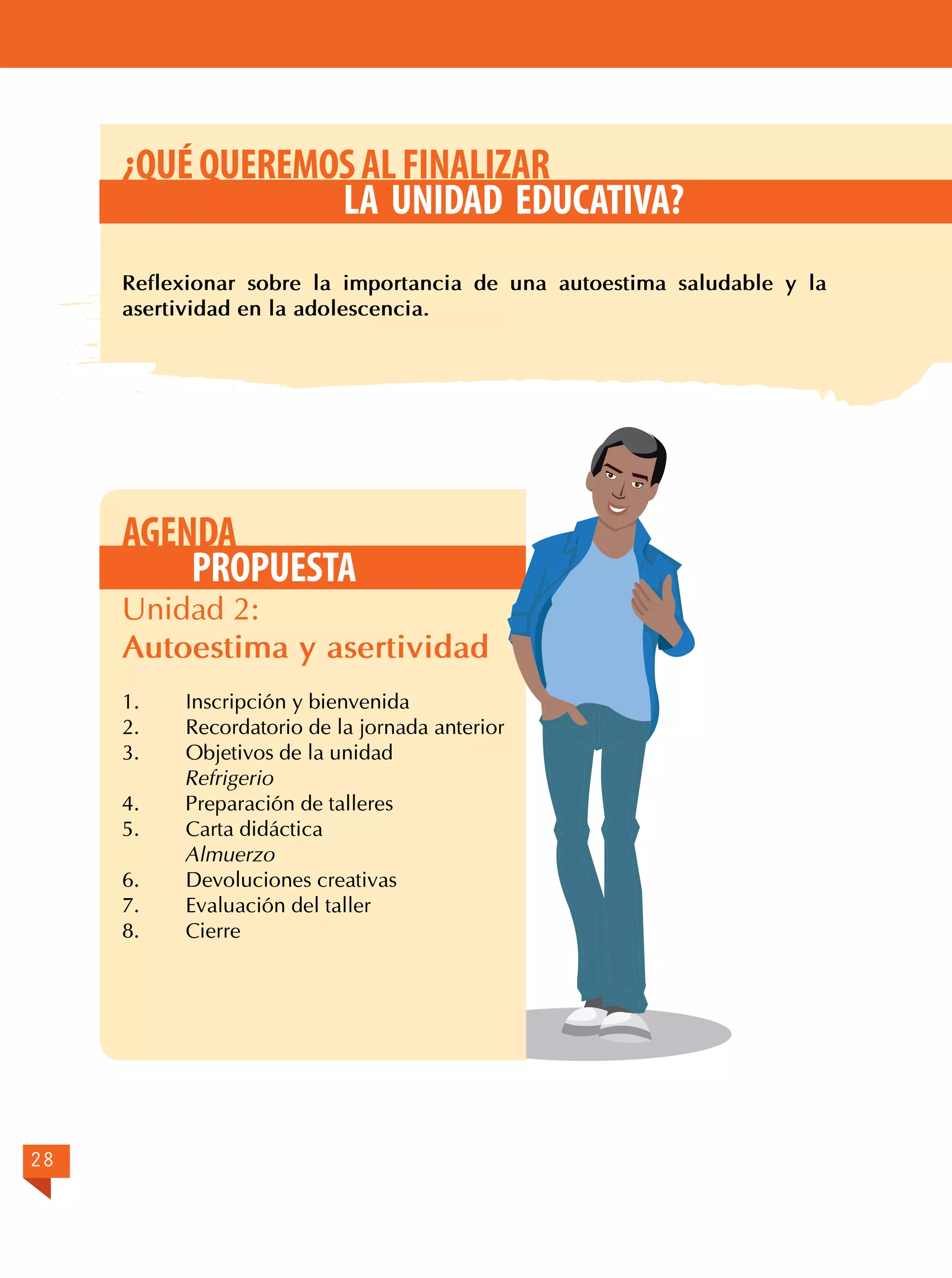 ¿QUÉ QUEREMOS AL FINALIZAR
LA UNIDAD EDUCATIVA?
Reflexionar sobre la importancia de una autoestima saludable y la
asertividad en la adolescencia.

AGENDA
PROPUESTA

Unidad 2:
Autoestima y asertividad
1.	
2.	
3.	

Inscripción y bienvenida
Recordatorio de la jornada anterior
Objetivos de la unidad
Refrigerio
4.	
Preparación de talleres
5.	
Carta didáctica
Almuerzo
6.	
Devoluciones creativas
7.	
Evaluación del taller
8.	Cierre

28

 