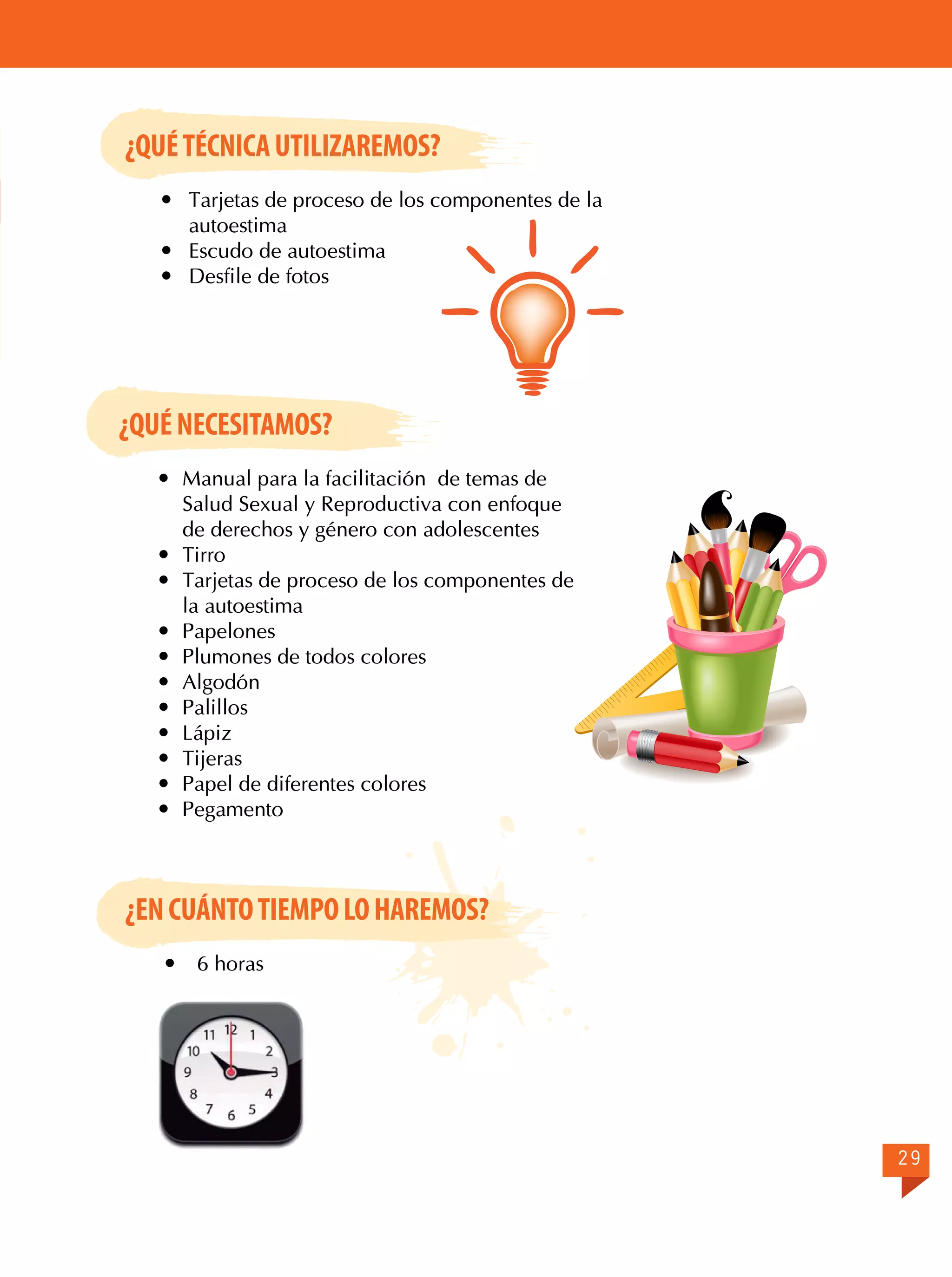 ¿QUÉ TÉCNICA UTILIZAREMOS?
	 Tarjetas de proceso de los componentes de la
autoestima
	 Escudo de autoestima
	 Desfile de fotos

¿QUÉ NECESITAMOS?
	 Manual para la facilitación de temas de
Salud Sexual y Reproductiva con enfoque
de derechos y género con adolescentes
	Tirro
	 Tarjetas de proceso de los componentes de
la autoestima
	Papelones
	 Plumones de todos colores
	Algodón
	Palillos
	Lápiz
	Tijeras
	 Papel de diferentes colores
	Pegamento

¿EN CUÁNTO TIEMPO LO HAREMOS?


6 horas

29

 