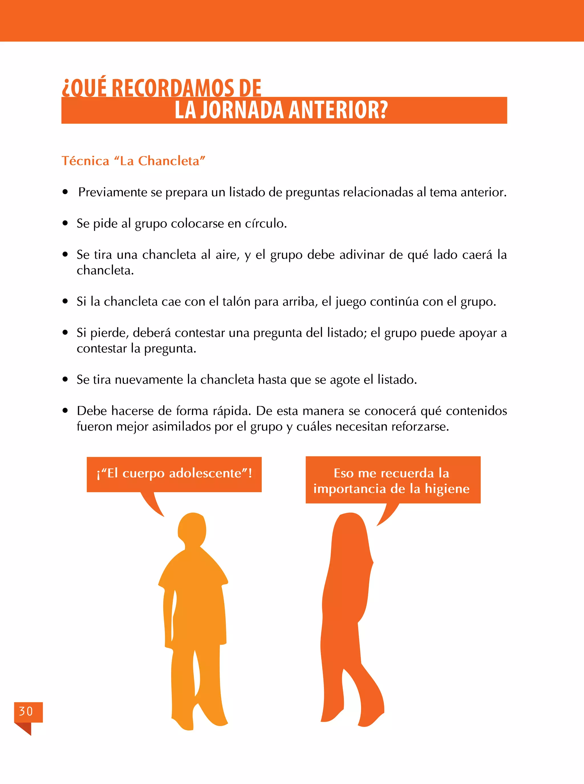 ¿QUÉ RECORDAMOS DE
LA JORNADA ANTERIOR?
Técnica “La Chancleta”
 Previamente se prepara un listado de preguntas relacionadas al tema anterior.
	 Se pide al grupo colocarse en círculo.
	 Se tira una chancleta al aire, y el grupo debe adivinar de qué lado caerá la
chancleta.
	 Si la chancleta cae con el talón para arriba, el juego continúa con el grupo.
	 Si pierde, deberá contestar una pregunta del listado; el grupo puede apoyar a
contestar la pregunta.
	 Se tira nuevamente la chancleta hasta que se agote el listado.
	 Debe hacerse de forma rápida. De esta manera se conocerá qué contenidos
fueron mejor asimilados por el grupo y cuáles necesitan reforzarse.
¡“El cuerpo adolescente”!

30

Eso me recuerda la
importancia de la higiene

 