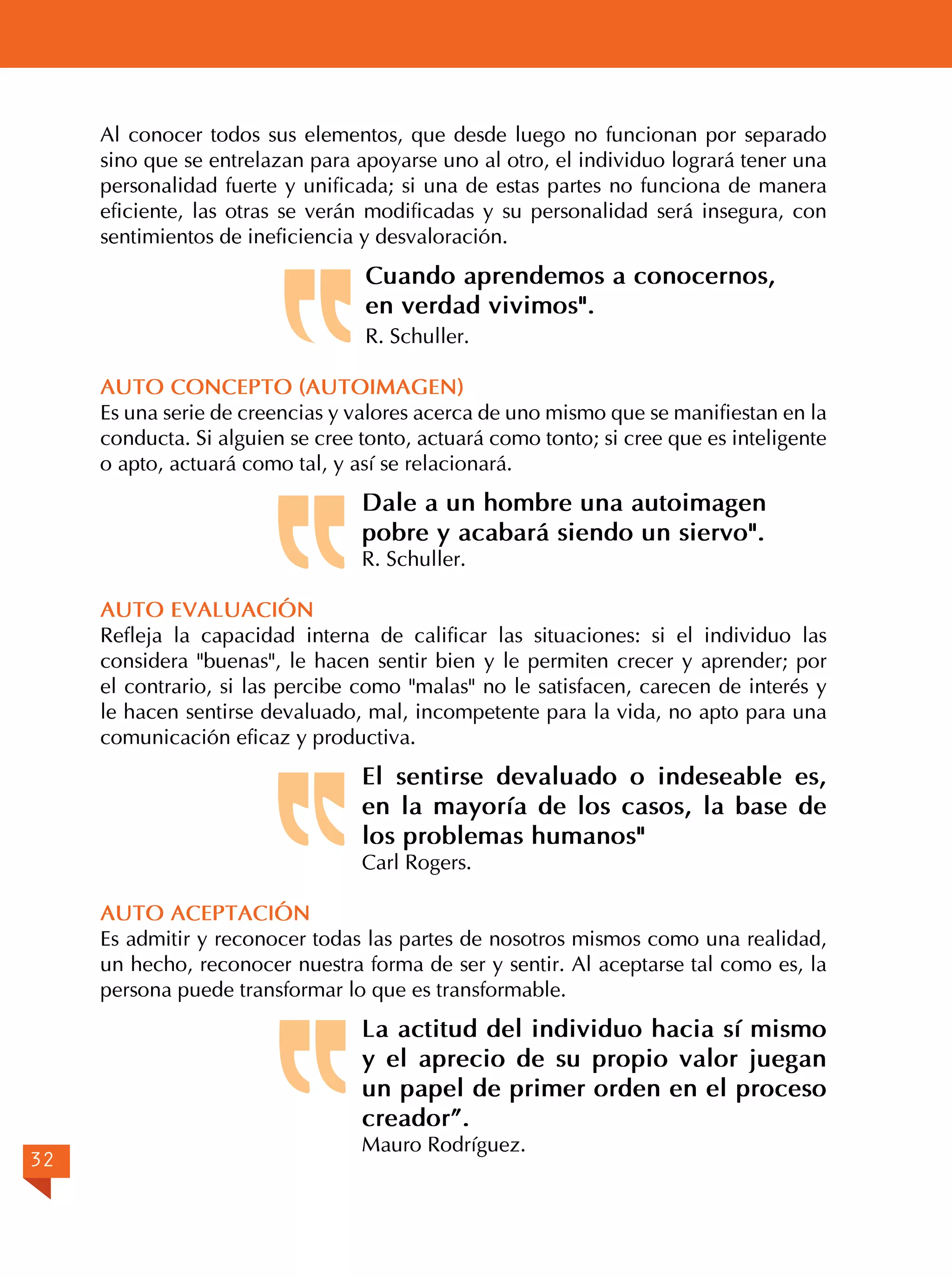 Al conocer todos sus elementos, que desde luego no funcionan por separado
sino que se entrelazan para apoyarse uno al otro, el individuo logrará tener una
personalidad fuerte y unificada; si una de estas partes no funciona de manera
eficiente, las otras se verán modificadas y su personalidad será insegura, con
sentimientos de ineficiencia y desvaloración.

Cuando aprendemos a conocernos,
en verdad vivimos".
R. Schuller.
AUTO CONCEPTO (AUTOIMAGEN)
Es una serie de creencias y valores acerca de uno mismo que se manifiestan en la
conducta. Si alguien se cree tonto, actuará como tonto; si cree que es inteligente
o apto, actuará como tal, y así se relacionará.

Dale a un hombre una autoimagen
pobre y acabará siendo un siervo".
R. Schuller.

AUTO EVALUACIÓN
Refleja la capacidad interna de calificar las situaciones: si el individuo las
considera "buenas", le hacen sentir bien y le permiten crecer y aprender; por
el contrario, si las percibe como "malas" no le satisfacen, carecen de interés y
le hacen sentirse devaluado, mal, incompetente para la vida, no apto para una
comunicación eficaz y productiva.

El sentirse devaluado o indeseable es,
en la mayoría de los casos, la base de
los problemas humanos"
Carl Rogers.

AUTO ACEPTACIÓN
Es admitir y reconocer todas las partes de nosotros mismos como una realidad,
un hecho, reconocer nuestra forma de ser y sentir. Al aceptarse tal como es, la
persona puede transformar lo que es transformable.

La actitud del individuo hacia sí mismo
y el aprecio de su propio valor juegan
un papel de primer orden en el proceso
creador”.
32

Mauro Rodríguez.

 