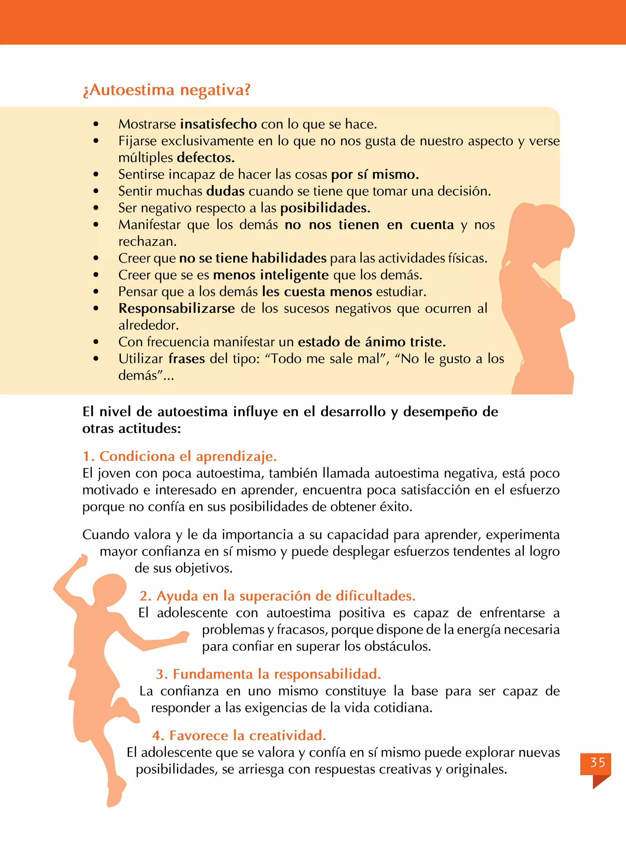 ¿Autoestima negativa?
Mostrarse insatisfecho con lo que se hace.
Fijarse exclusivamente en lo que no nos gusta de nuestro aspecto y verse
múltiples defectos.
· 	 Sentirse incapaz de hacer las cosas por sí mismo.
· 	 Sentir muchas dudas cuando se tiene que tomar una decisión.
· 	 Ser negativo respecto a las posibilidades.
· 	 Manifestar que los demás no nos tienen en cuenta y nos
rechazan.
· 	 Creer que no se tiene habilidades para las actividades físicas.
· 	 Creer que se es menos inteligente que los demás.
· 	 Pensar que a los demás les cuesta menos estudiar.
· 	 Responsabilizarse de los sucesos negativos que ocurren al
alrededor.
· 	 Con frecuencia manifestar un estado de ánimo triste.
· 	 Utilizar frases del tipo: “Todo me sale mal”, “No le gusto a los
demás”...
·	
·	

El nivel de autoestima influye en el desarrollo y desempeño de
otras actitudes:
1. Condiciona el aprendizaje.
El joven con poca autoestima, también llamada autoestima negativa, está poco
motivado e interesado en aprender, encuentra poca satisfacción en el esfuerzo
porque no confía en sus posibilidades de obtener éxito.
Cuando valora y le da importancia a su capacidad para aprender, experimenta
mayor confianza en sí mismo y puede desplegar esfuerzos tendentes al logro
de sus objetivos.
	

2. Ayuda en la superación de dificultades.
El adolescente con autoestima positiva es capaz de enfrentarse a
problemas y fracasos, porque dispone de la energía necesaria
para confiar en superar los obstáculos.
3. Fundamenta la responsabilidad.
La confianza en uno mismo constituye la base para ser capaz de
responder a las exigencias de la vida cotidiana.
4. Favorece la creatividad.
El adolescente que se valora y confía en sí mismo puede explorar nuevas
posibilidades, se arriesga con respuestas creativas y originales.

35

 