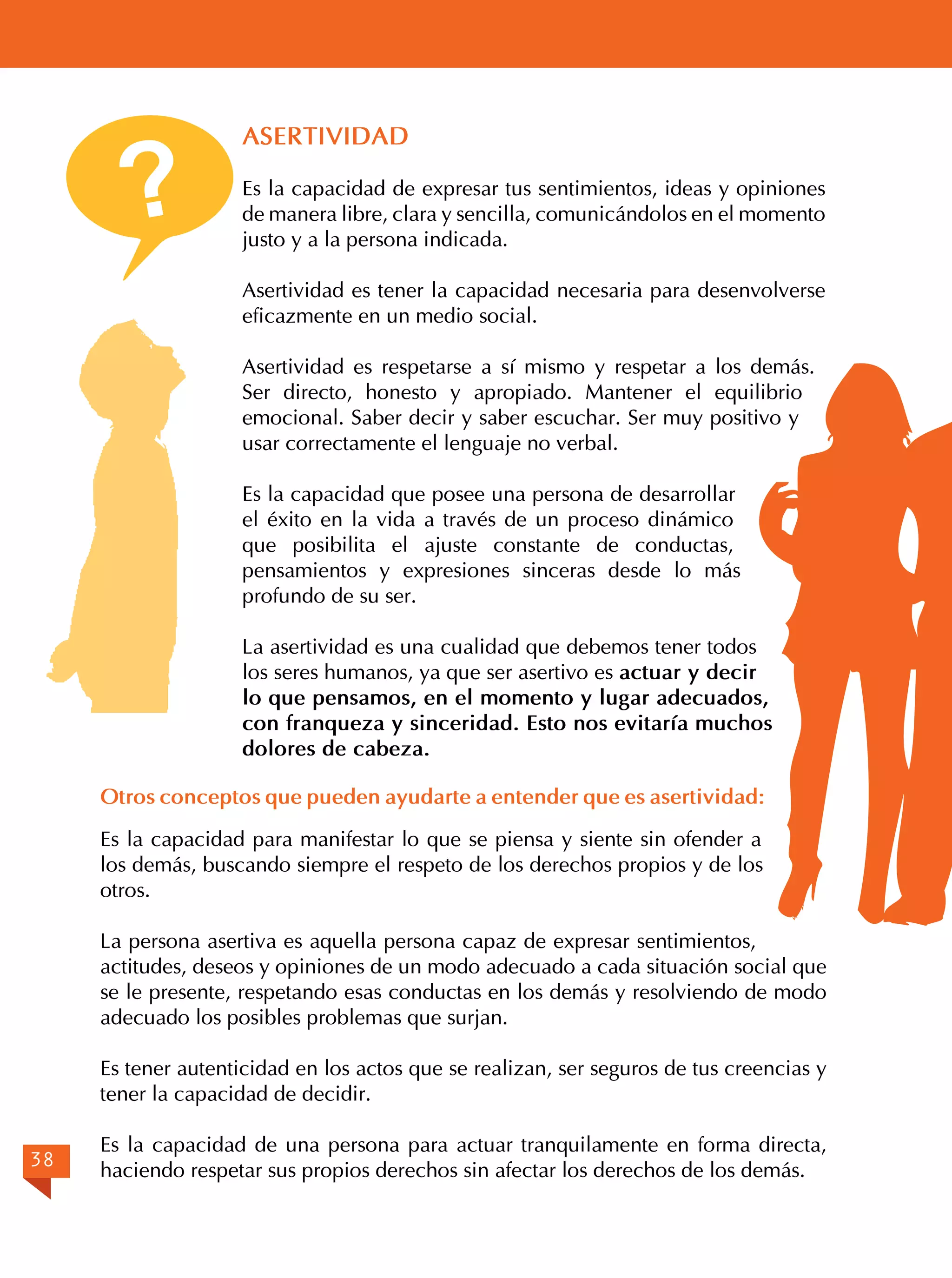 ?

ASERTIVIDAD
Es la capacidad de expresar tus sentimientos, ideas y opiniones
de manera libre, clara y sencilla, comunicándolos en el momento
justo y a la persona indicada.
Asertividad es tener la capacidad necesaria para desenvolverse
eficazmente en un medio social.
Asertividad es respetarse a sí mismo y respetar a los demás.
Ser directo, honesto y apropiado. Mantener el equilibrio
emocional. Saber decir y saber escuchar. Ser muy positivo y
usar correctamente el lenguaje no verbal.
Es la capacidad que posee una persona de desarrollar
el éxito en la vida a través de un proceso dinámico
que posibilita el ajuste constante de conductas,
pensamientos y expresiones sinceras desde lo más
profundo de su ser.
La asertividad es una cualidad que debemos tener todos
los seres humanos, ya que ser asertivo es actuar y decir
lo que pensamos, en el momento y lugar adecuados,
con franqueza y sinceridad. Esto nos evitaría muchos
dolores de cabeza.

Otros conceptos que pueden ayudarte a entender que es asertividad:
Es la capacidad para manifestar lo que se piensa y siente sin ofender a
los demás, buscando siempre el respeto de los derechos propios y de los
otros.
La persona asertiva es aquella persona capaz de expresar sentimientos,
actitudes, deseos y opiniones de un modo adecuado a cada situación social que
se le presente, respetando esas conductas en los demás y resolviendo de modo
adecuado los posibles problemas que surjan.
Es tener autenticidad en los actos que se realizan, ser seguros de tus creencias y
tener la capacidad de decidir.
38

Es la capacidad de una persona para actuar tranquilamente en forma directa,
haciendo respetar sus propios derechos sin afectar los derechos de los demás.

 