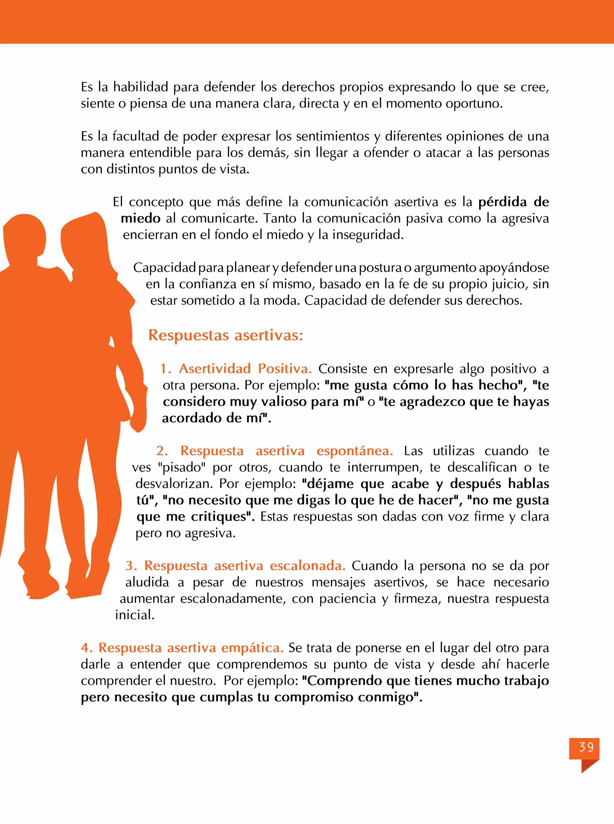 Es la habilidad para defender los derechos propios expresando lo que se cree,
siente o piensa de una manera clara, directa y en el momento oportuno.
Es la facultad de poder expresar los sentimientos y diferentes opiniones de una
manera entendible para los demás, sin llegar a ofender o atacar a las personas
con distintos puntos de vista.
El concepto que más define la comunicación asertiva es la pérdida de
miedo al comunicarte. Tanto la comunicación pasiva como la agresiva
encierran en el fondo el miedo y la inseguridad.
Capacidad para planear y defender una postura o argumento apoyándose
en la confianza en sí mismo, basado en la fe de su propio juicio, sin
estar sometido a la moda. Capacidad de defender sus derechos.

Respuestas asertivas:
1. Asertividad Positiva. Consiste en expresarle algo positivo a
otra persona. Por ejemplo: "me gusta cómo lo has hecho", "te
considero muy valioso para mí" o "te agradezco que te hayas
acordado de mí".
2. Respuesta asertiva espontánea. Las utilizas cuando te
ves "pisado" por otros, cuando te interrumpen, te descalifican o te
desvalorizan. Por ejemplo: "déjame que acabe y después hablas
tú", "no necesito que me digas lo que he de hacer", "no me gusta
que me critiques". Estas respuestas son dadas con voz firme y clara
pero no agresiva.
3. Respuesta asertiva escalonada. Cuando la persona no se da por
aludida a pesar de nuestros mensajes asertivos, se hace necesario
aumentar escalonadamente, con paciencia y firmeza, nuestra respuesta
inicial.
4. Respuesta asertiva empática. Se trata de ponerse en el lugar del otro para
darle a entender que comprendemos su punto de vista y desde ahí hacerle
comprender el nuestro. Por ejemplo: "Comprendo que tienes mucho trabajo
pero necesito que cumplas tu compromiso conmigo".
39

 