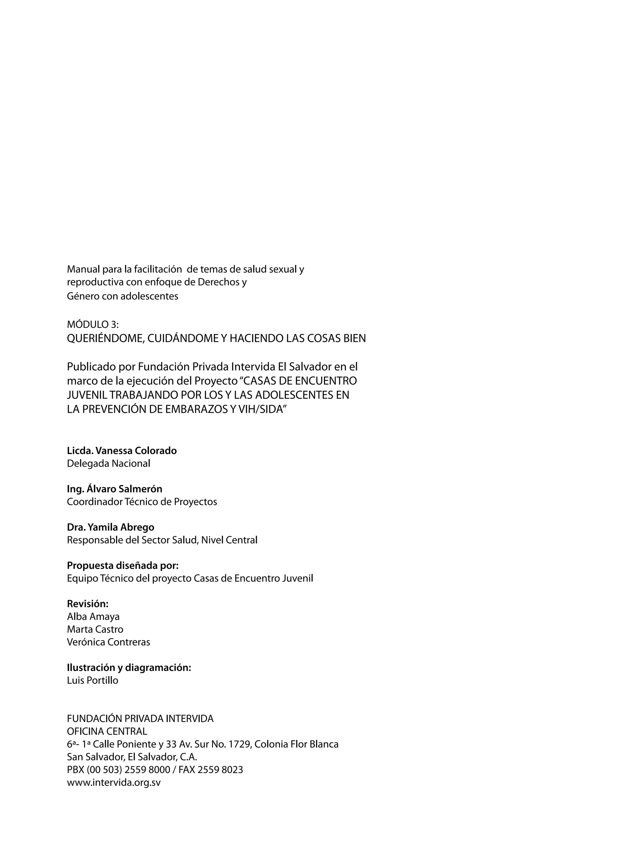 Manual para la facilitación de temas de salud sexual y
reproductiva con enfoque de Derechos y
Género con adolescentes
MÓDULO 3:

QUERIÉNDOME, CUIDÁNDOME Y HACIENDO LAS COSAS BIEN
Publicado por Fundación Privada Intervida El Salvador en el
marco de la ejecución del Proyecto “CASAS DE ENCUENTRO
JUVENIL TRABAJANDO POR LOS Y LAS ADOLESCENTES EN
LA PREVENCIÓN DE EMBARAZOS Y VIH/SIDA”
Licda. Vanessa Colorado
Delegada Nacional
Ing. Álvaro Salmerón
Coordinador Técnico de Proyectos
Dra. Yamila Abrego
Responsable del Sector Salud, Nivel Central
Propuesta diseñada por:
Equipo Técnico del proyecto Casas de Encuentro Juvenil
Revisión:
Alba Amaya
Marta Castro
Verónica Contreras
Ilustración y diagramación:
Luis Portillo	
FUNDACIÓN PRIVADA INTERVIDA
OFICINA CENTRAL
6ª- 1ª Calle Poniente y 33 Av. Sur No. 1729, Colonia Flor Blanca
San Salvador, El Salvador, C.A.
PBX (00 503) 2559 8000 / FAX 2559 8023
www.intervida.org.sv

 