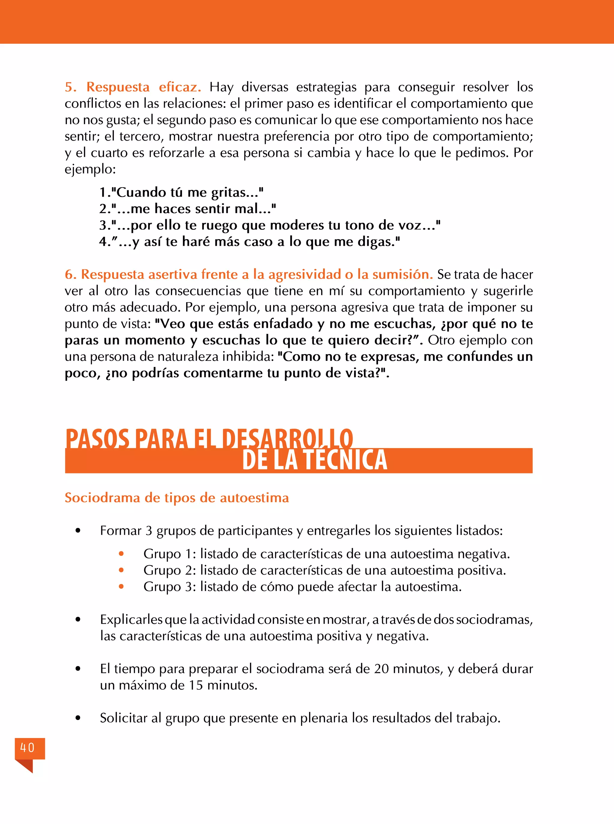 5. Respuesta eficaz. Hay diversas estrategias para conseguir resolver los
conflictos en las relaciones: el primer paso es identificar el comportamiento que
no nos gusta; el segundo paso es comunicar lo que ese comportamiento nos hace
sentir; el tercero, mostrar nuestra preferencia por otro tipo de comportamiento;
y el cuarto es reforzarle a esa persona si cambia y hace lo que le pedimos. Por
ejemplo:
1."Cuando tú me gritas..."
2."…me haces sentir mal..."
3."…por ello te ruego que moderes tu tono de voz…"
4.”…y así te haré más caso a lo que me digas."
6. Respuesta asertiva frente a la agresividad o la sumisión. Se trata de hacer
ver al otro las consecuencias que tiene en mí su comportamiento y sugerirle
otro más adecuado. Por ejemplo, una persona agresiva que trata de imponer su
punto de vista: "Veo que estás enfadado y no me escuchas, ¿por qué no te
paras un momento y escuchas lo que te quiero decir?”. Otro ejemplo con
una persona de naturaleza inhibida: "Como no te expresas, me confundes un
poco, ¿no podrías comentarme tu punto de vista?".

PASOS PARA EL DESARROLLO
DE LA TÉCNICA
Sociodrama de tipos de autoestima
·	

Formar 3 grupos de participantes y entregarles los siguientes listados:
·	
·	
·	

Grupo 1: listado de características de una autoestima negativa.
Grupo 2: listado de características de una autoestima positiva.
Grupo 3: listado de cómo puede afectar la autoestima.

·	
·	

El tiempo para preparar el sociodrama será de 20 minutos, y deberá durar
un máximo de 15 minutos.

·	
40

Explicarles que la actividad consiste en mostrar, a través de dos sociodramas,
las características de una autoestima positiva y negativa.

Solicitar al grupo que presente en plenaria los resultados del trabajo.

 