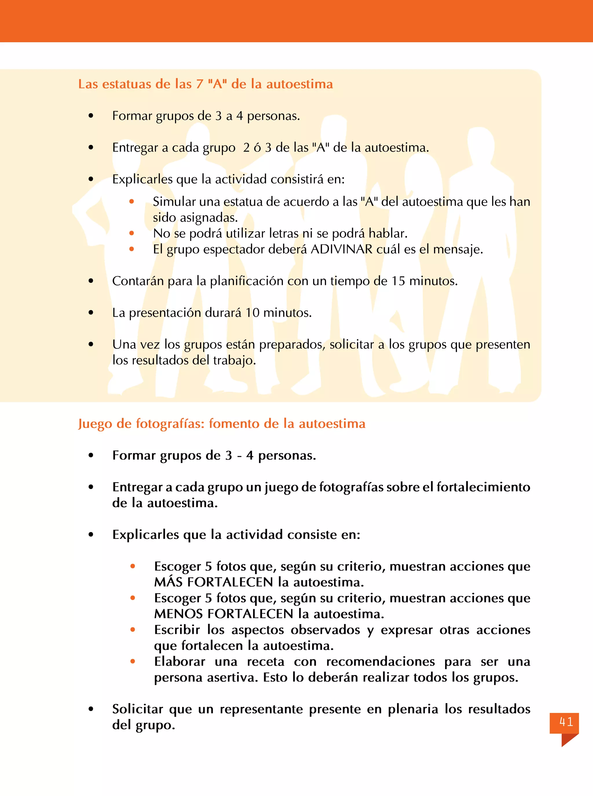 Las estatuas de las 7 "A" de la autoestima
·	

Formar grupos de 3 a 4 personas.

·	

Entregar a cada grupo 2 ó 3 de las "A" de la autoestima.

·	

Explicarles que la actividad consistirá en:
·	
·	
·	

Simular una estatua de acuerdo a las "A" del autoestima que les han
sido asignadas.
No se podrá utilizar letras ni se podrá hablar.
El grupo espectador deberá ADIVINAR cuál es el mensaje.

·	

Contarán para la planificación con un tiempo de 15 minutos.

·	

La presentación durará 10 minutos.

·	

Una vez los grupos están preparados, solicitar a los grupos que presenten
los resultados del trabajo.

Juego de fotografías: fomento de la autoestima
·	

Formar grupos de 3 - 4 personas.

·	

Entregar a cada grupo un juego de fotografías sobre el fortalecimiento
de la autoestima.

·	

Explicarles que la actividad consiste en:
·	
·	
·	
·	

·	

Escoger 5 fotos que, según su criterio, muestran acciones que
MÁS FORTALECEN la autoestima.
Escoger 5 fotos que, según su criterio, muestran acciones que
MENOS FORTALECEN la autoestima.
Escribir los aspectos observados y expresar otras acciones
que fortalecen la autoestima.
Elaborar una receta con recomendaciones para ser una
persona asertiva. Esto lo deberán realizar todos los grupos.

Solicitar que un representante presente en plenaria los resultados
del grupo.

41

 