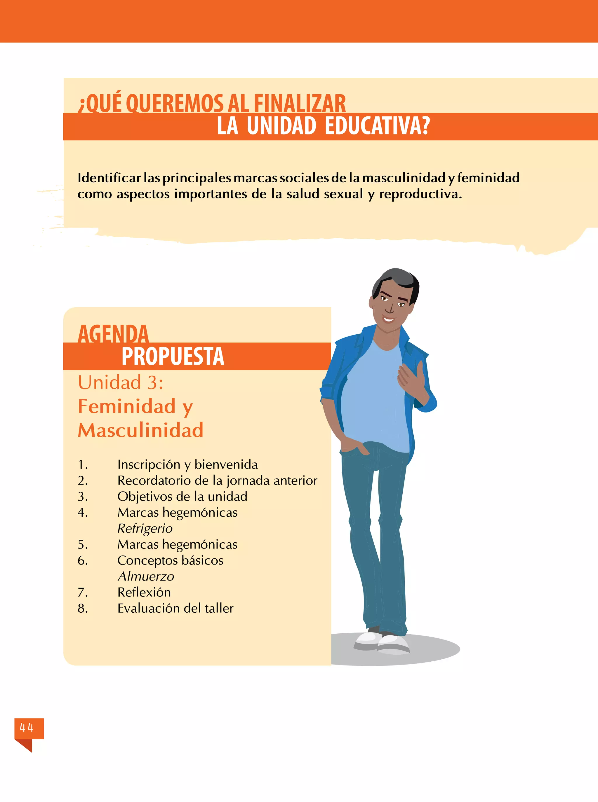 ¿QUÉ QUEREMOS AL FINALIZAR
LA UNIDAD EDUCATIVA?
Identificar las principales marcas sociales de la masculinidad y feminidad
como aspectos importantes de la salud sexual y reproductiva.

AGENDA
PROPUESTA
Unidad 3:
Feminidad y
Masculinidad
1.	
2.	
3.	
4.

Inscripción y bienvenida
Recordatorio de la jornada anterior
Objetivos de la unidad
Marcas hegemónicas
Refrigerio
5.	
Marcas hegemónicas
6.	
Conceptos básicos
Almuerzo
7.	Reflexión
8.	
Evaluación del taller

44

 