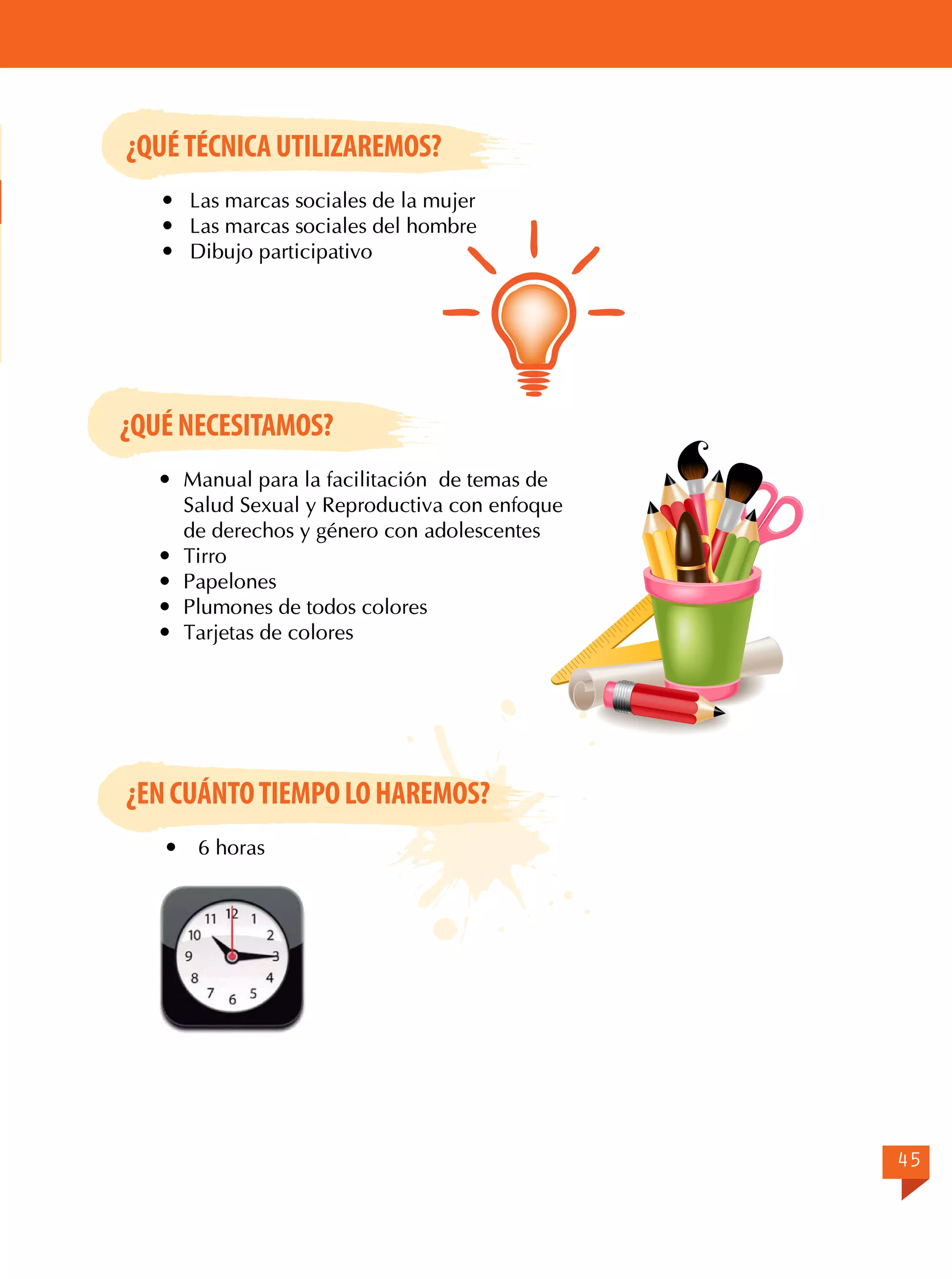 ¿QUÉ TÉCNICA UTILIZAREMOS?
	 Las marcas sociales de la mujer
	 Las marcas sociales del hombre
	 Dibujo participativo

¿QUÉ NECESITAMOS?
	 Manual para la facilitación de temas de
Salud Sexual y Reproductiva con enfoque
de derechos y género con adolescentes
	Tirro
	Papelones
	 Plumones de todos colores
	 Tarjetas de colores

¿EN CUÁNTO TIEMPO LO HAREMOS?


6 horas

45

 