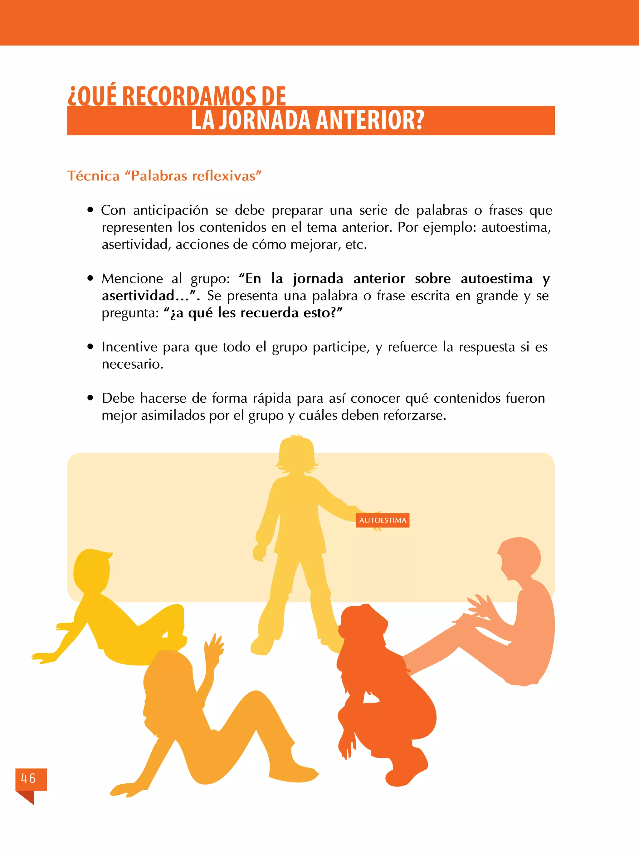 ¿QUÉ RECORDAMOS DE
LA JORNADA ANTERIOR?
Técnica “Palabras reflexivas”
 Con anticipación se debe preparar una serie de palabras o frases que
representen los contenidos en el tema anterior. Por ejemplo: autoestima,
asertividad, acciones de cómo mejorar, etc.
	Mencione al grupo: “En la jornada anterior sobre autoestima y
asertividad…”. Se presenta una palabra o frase escrita en grande y se
pregunta: “¿a qué les recuerda esto?”
	 Incentive para que todo el grupo participe, y refuerce la respuesta si es
necesario.
	 Debe hacerse de forma rápida para así conocer qué contenidos fueron
mejor asimilados por el grupo y cuáles deben reforzarse.

AUTOESTIMA

46

 