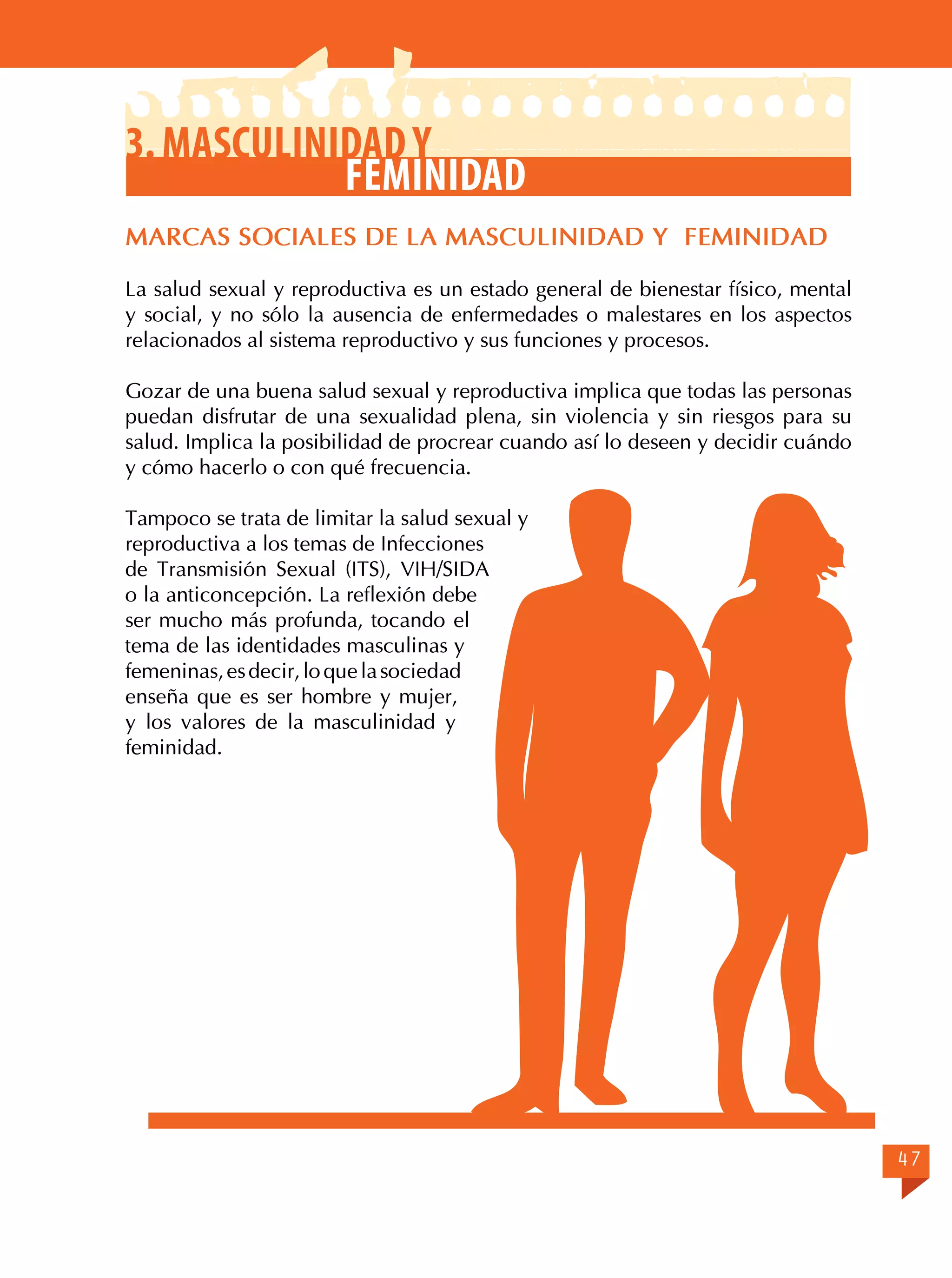 3. Masculinidad y
Feminidad
MARCAS SOCIALES DE LA MASCULINIDAD Y FEMINIDAD
La salud sexual y reproductiva es un estado general de bienestar físico, mental
y social, y no sólo la ausencia de enfermedades o malestares en los aspectos
relacionados al sistema reproductivo y sus funciones y procesos.
Gozar de una buena salud sexual y reproductiva implica que todas las personas
puedan disfrutar de una sexualidad plena, sin violencia y sin riesgos para su
salud. Implica la posibilidad de procrear cuando así lo deseen y decidir cuándo
y cómo hacerlo o con qué frecuencia.
Tampoco se trata de limitar la salud sexual y
reproductiva a los temas de Infecciones
de Transmisión Sexual (ITS), VIH/SIDA
o la anticoncepción. La reflexión debe
ser mucho más profunda, tocando el
tema de las identidades masculinas y
femeninas, es decir, lo que la sociedad
enseña que es ser hombre y mujer,
y los valores de la masculinidad y
feminidad.

47

 