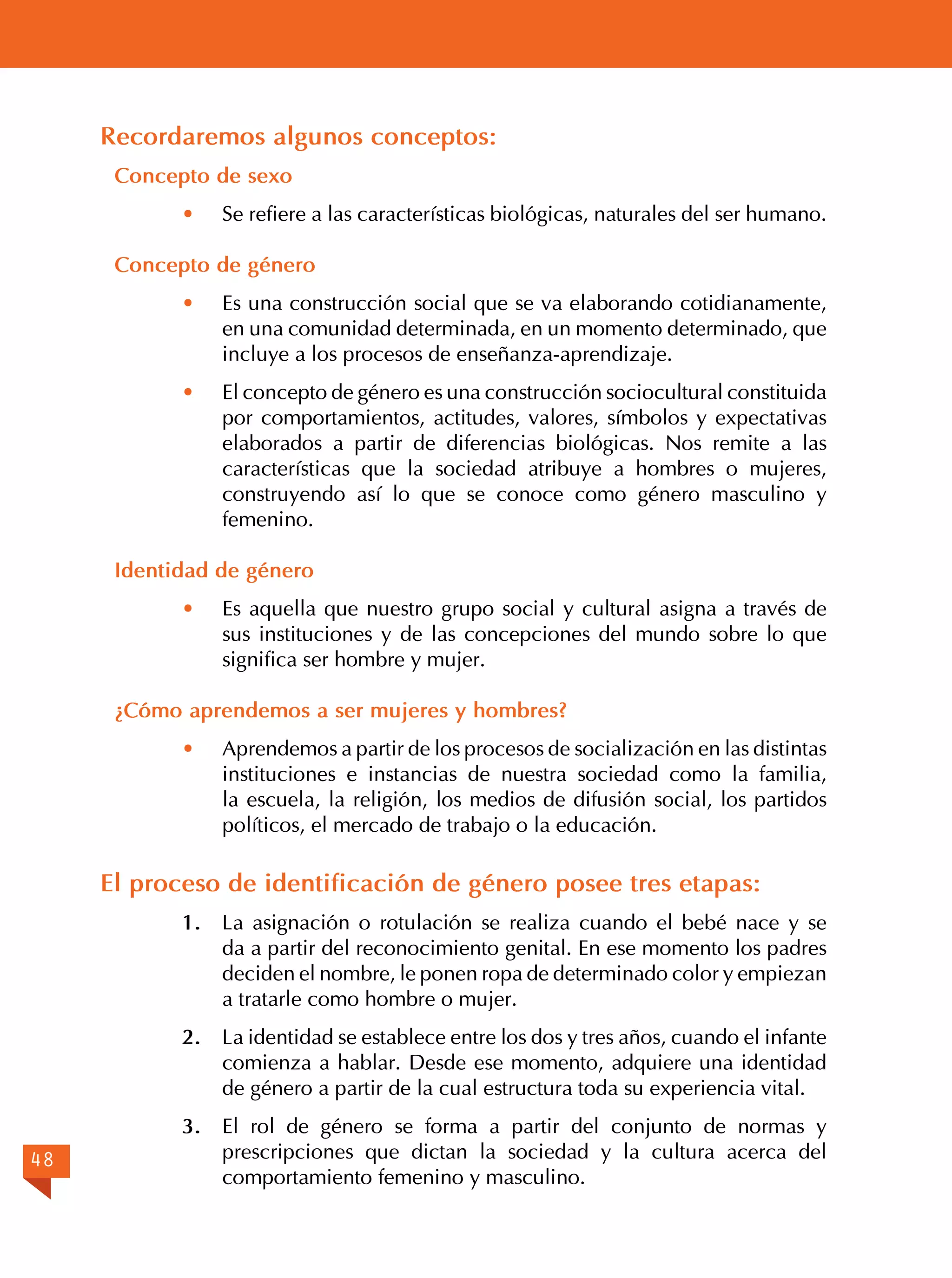 Recordaremos algunos conceptos:
Concepto de sexo
·	

Se refiere a las características biológicas, naturales del ser humano.

Concepto de género
·	

Es una construcción social que se va elaborando cotidianamente,
en una comunidad determinada, en un momento determinado, que
incluye a los procesos de enseñanza-aprendizaje.

·	

El concepto de género es una construcción sociocultural constituida
por comportamientos, actitudes, valores, símbolos y expectativas
elaborados a partir de diferencias biológicas. Nos remite a las
características que la sociedad atribuye a hombres o mujeres,
construyendo así lo que se conoce como género masculino y
femenino.

Identidad de género
· 	 Es aquella que nuestro grupo social y cultural asigna a través de
sus instituciones y de las concepciones del mundo sobre lo que
significa ser hombre y mujer.
¿Cómo aprendemos a ser mujeres y hombres?
·	

Aprendemos a partir de los procesos de socialización en las distintas
instituciones e instancias de nuestra sociedad como la familia,
la escuela, la religión, los medios de difusión social, los partidos
políticos, el mercado de trabajo o la educación.

El proceso de identificación de género posee tres etapas:
1.	 La asignación o rotulación se realiza cuando el bebé nace y se
da a partir del reconocimiento genital. En ese momento los padres
deciden el nombre, le ponen ropa de determinado color y empiezan
a tratarle como hombre o mujer.
2.	 La identidad se establece entre los dos y tres años, cuando el infante
comienza a hablar. Desde ese momento, adquiere una identidad
de género a partir de la cual estructura toda su experiencia vital.
48

3.	 El rol de género se forma a partir del conjunto de normas y
prescripciones que dictan la sociedad y la cultura acerca del
comportamiento femenino y masculino.

 