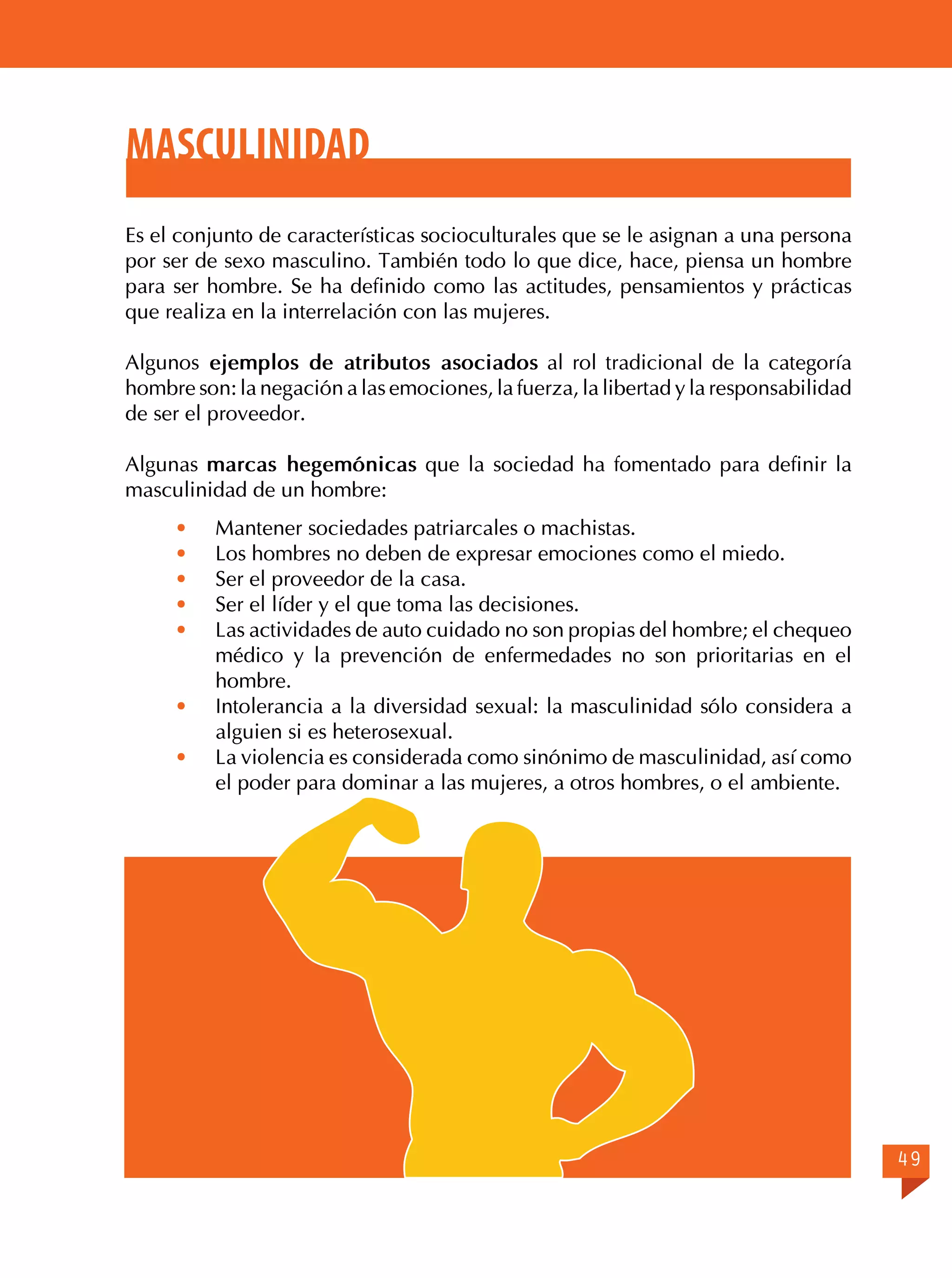 Masculinidad
Es el conjunto de características socioculturales que se le asignan a una persona
por ser de sexo masculino. También todo lo que dice, hace, piensa un hombre
para ser hombre. Se ha definido como las actitudes, pensamientos y prácticas
que realiza en la interrelación con las mujeres.
Algunos ejemplos de atributos asociados al rol tradicional de la categoría
hombre son: la negación a las emociones, la fuerza, la libertad y la responsabilidad
de ser el proveedor.
Algunas marcas hegemónicas que la sociedad ha fomentado para definir la
masculinidad de un hombre:
·	
·	
·	
·	
·	
·	
·	

Mantener sociedades patriarcales o machistas.
Los hombres no deben de expresar emociones como el miedo.
Ser el proveedor de la casa.
Ser el líder y el que toma las decisiones.
Las actividades de auto cuidado no son propias del hombre; el chequeo
médico y la prevención de enfermedades no son prioritarias en el
hombre.
Intolerancia a la diversidad sexual: la masculinidad sólo considera a
alguien si es heterosexual.
La violencia es considerada como sinónimo de masculinidad, así como
el poder para dominar a las mujeres, a otros hombres, o el ambiente.

49

 