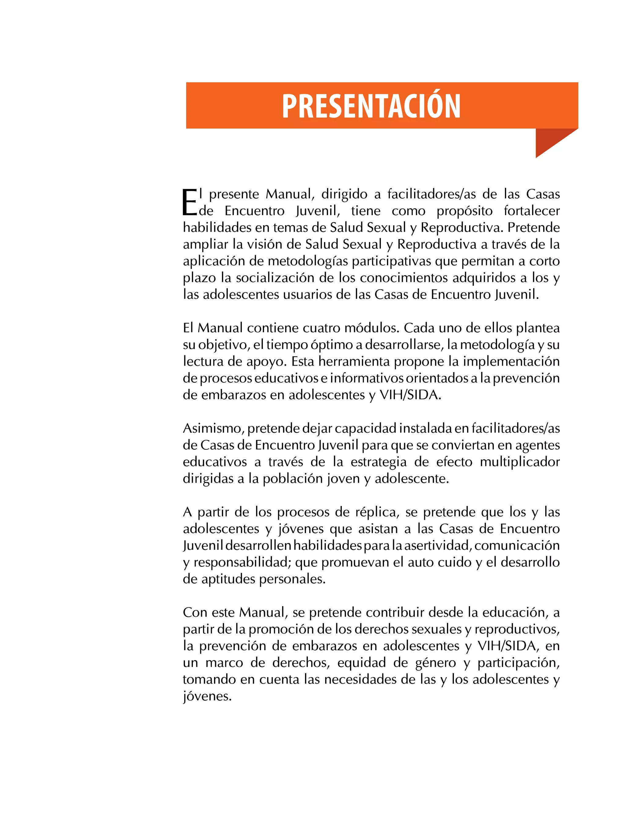Presentación

E

l presente Manual, dirigido a facilitadores/as de las Casas
de Encuentro Juvenil, tiene como propósito fortalecer
habilidades en temas de Salud Sexual y Reproductiva. Pretende
ampliar la visión de Salud Sexual y Reproductiva a través de la
aplicación de metodologías participativas que permitan a corto
plazo la socialización de los conocimientos adquiridos a los y
las adolescentes usuarios de las Casas de Encuentro Juvenil.
El Manual contiene cuatro módulos. Cada uno de ellos plantea
su objetivo, el tiempo óptimo a desarrollarse, la metodología y su
lectura de apoyo. Esta herramienta propone la implementación
de procesos educativos e informativos orientados a la prevención
de embarazos en adolescentes y VIH/SIDA.
Asimismo, pretende dejar capacidad instalada en facilitadores/as
de Casas de Encuentro Juvenil para que se conviertan en agentes
educativos a través de la estrategia de efecto multiplicador
dirigidas a la población joven y adolescente.
A partir de los procesos de réplica, se pretende que los y las
adolescentes y jóvenes que asistan a las Casas de Encuentro
Juvenil desarrollen habilidades para la asertividad, comunicación
y responsabilidad; que promuevan el auto cuido y el desarrollo
de aptitudes personales.
Con este Manual, se pretende contribuir desde la educación, a
partir de la promoción de los derechos sexuales y reproductivos,
la prevención de embarazos en adolescentes y VIH/SIDA, en
un marco de derechos, equidad de género y participación,
tomando en cuenta las necesidades de las y los adolescentes y
jóvenes.

 