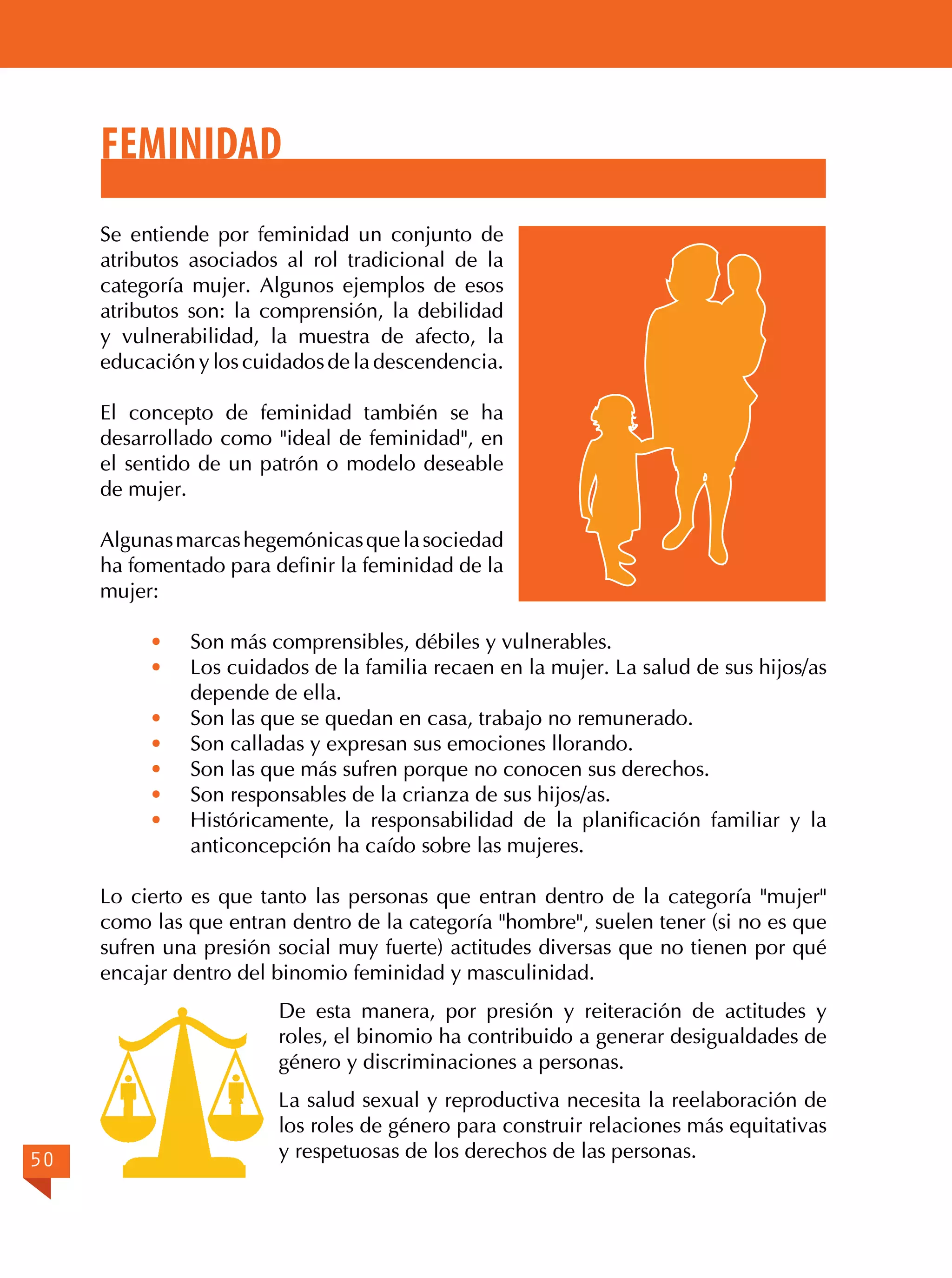 Feminidad
Se entiende por feminidad un conjunto de
atributos asociados al rol tradicional de la
categoría mujer. Algunos ejemplos de esos
atributos son: la comprensión, la debilidad
y vulnerabilidad, la muestra de afecto, la
educación y los cuidados de la descendencia.
El concepto de feminidad también se ha
desarrollado como "ideal de feminidad", en
el sentido de un patrón o modelo deseable
de mujer.
Algunas marcas hegemónicas que la sociedad
ha fomentado para definir la feminidad de la
mujer:
·	
·	

Son más comprensibles, débiles y vulnerables.
Los cuidados de la familia recaen en la mujer. La salud de sus hijos/as
depende de ella.
· 	 Son las que se quedan en casa, trabajo no remunerado.
· 	 Son calladas y expresan sus emociones llorando.
· 	 Son las que más sufren porque no conocen sus derechos.
· 	 Son responsables de la crianza de sus hijos/as.
· 	 Históricamente, la responsabilidad de la planificación familiar y la
anticoncepción ha caído sobre las mujeres.

Lo cierto es que tanto las personas que entran dentro de la categoría "mujer"
como las que entran dentro de la categoría "hombre", suelen tener (si no es que
sufren una presión social muy fuerte) actitudes diversas que no tienen por qué
encajar dentro del binomio feminidad y masculinidad.
De esta manera, por presión y reiteración de actitudes y
roles, el binomio ha contribuido a generar desigualdades de
género y discriminaciones a personas.

50

La salud sexual y reproductiva necesita la reelaboración de
los roles de género para construir relaciones más equitativas
y respetuosas de los derechos de las personas.

 