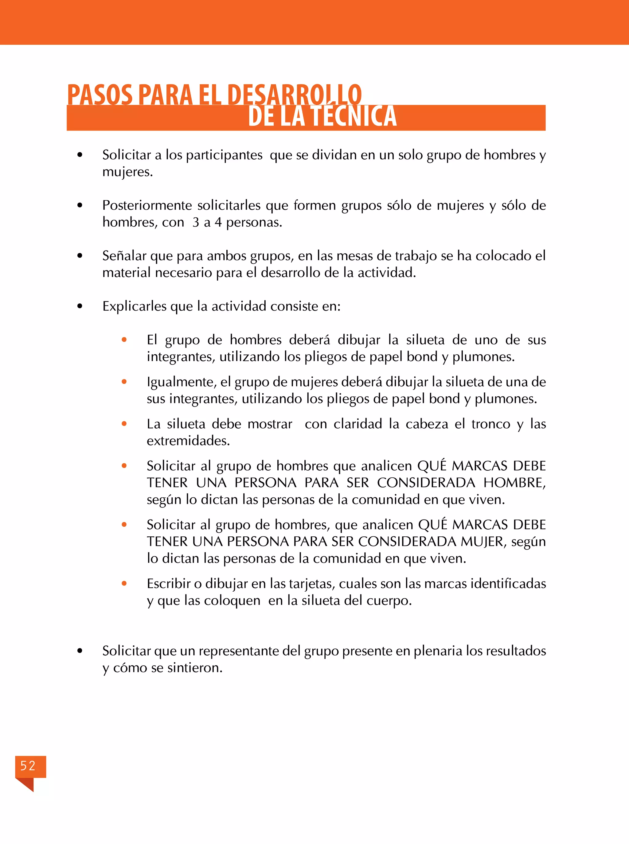 PASOS PARA EL DESARROLLO
DE LA TÉCNICA
·	

Solicitar a los participantes que se dividan en un solo grupo de hombres y
mujeres.

· 	 Posteriormente solicitarles que formen grupos sólo de mujeres y sólo de
hombres, con 3 a 4 personas.
·	

Señalar que para ambos grupos, en las mesas de trabajo se ha colocado el
material necesario para el desarrollo de la actividad.

·	

Explicarles que la actividad consiste en:
· 	 El grupo de hombres deberá dibujar la silueta de uno de sus
integrantes, utilizando los pliegos de papel bond y plumones.
·	
·	

Solicitar al grupo de hombres que analicen QUÉ MARCAS DEBE
TENER UNA PERSONA PARA SER CONSIDERADA HOMBRE,
según lo dictan las personas de la comunidad en que viven.

·	

Solicitar al grupo de hombres, que analicen QUÉ MARCAS DEBE
TENER UNA PERSONA PARA SER CONSIDERADA MUJER, según
lo dictan las personas de la comunidad en que viven.

·	

52

La silueta debe mostrar con claridad la cabeza el tronco y las
extremidades.

·	

·	

Igualmente, el grupo de mujeres deberá dibujar la silueta de una de
sus integrantes, utilizando los pliegos de papel bond y plumones.

Escribir o dibujar en las tarjetas, cuales son las marcas identificadas
y que las coloquen en la silueta del cuerpo.

Solicitar que un representante del grupo presente en plenaria los resultados
y cómo se sintieron.

 