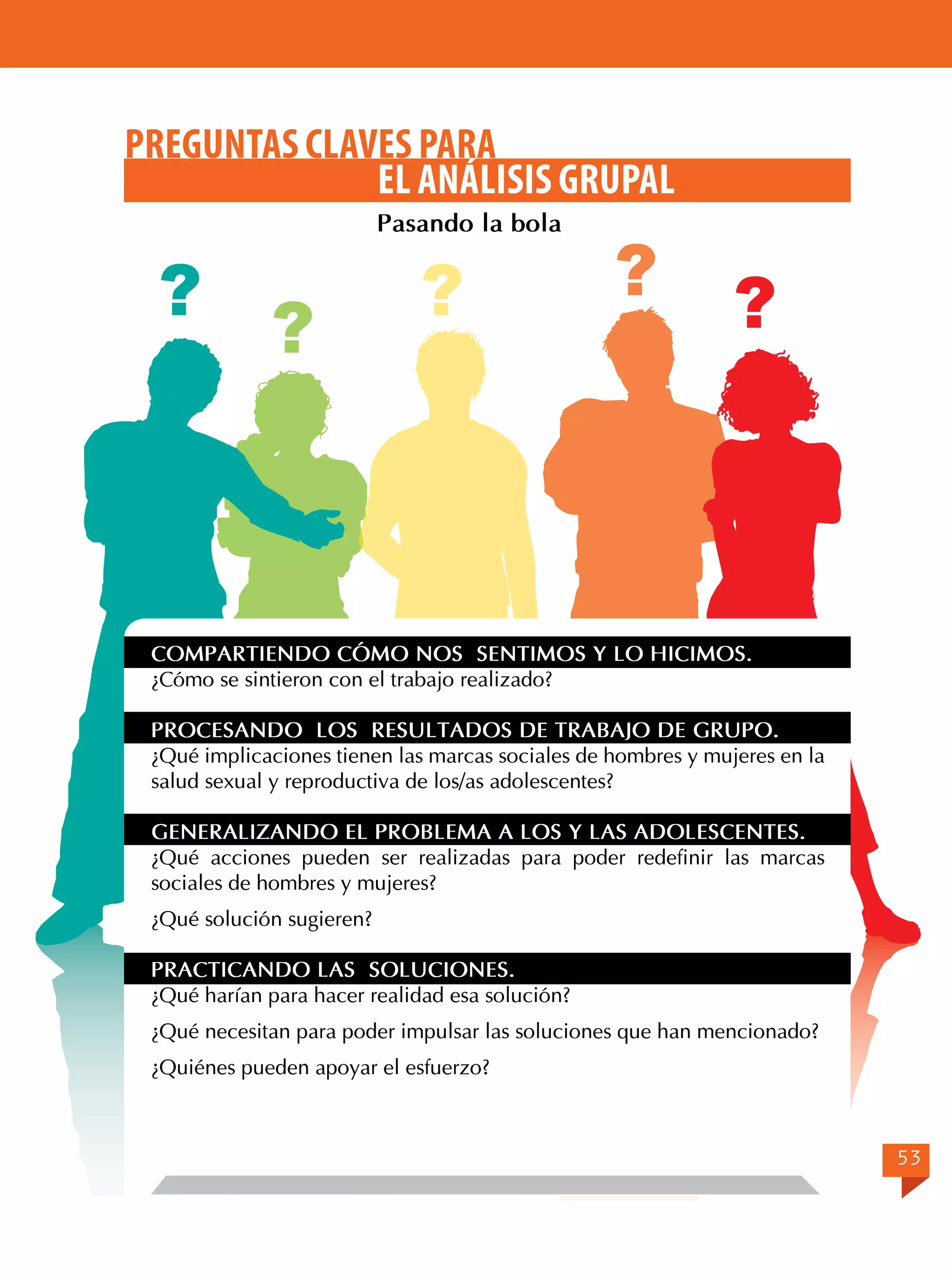 PREGUNTAS CLAVES PARA
EL ANÁLISIS GRUPAL
Pasando la bola

?

?

?

?

?

COMPARTIENDO CÓMO NOS SENTIMOS Y LO HICIMOS.
¿Cómo se sintieron con el trabajo realizado?
PROCESANDO LOS RESULTADOS DE TRABAJO DE GRUPO.
¿Qué implicaciones tienen las marcas sociales de hombres y mujeres en la
salud sexual y reproductiva de los/as adolescentes?
GENERALIZANDO EL PROBLEMA A LOS Y LAS ADOLESCENTES.
¿Qué acciones pueden ser realizadas para poder redefinir las marcas
sociales de hombres y mujeres?
¿Qué solución sugieren?
PRACTICANDO LAS SOLUCIONES.
¿Qué harían para hacer realidad esa solución?
¿Qué necesitan para poder impulsar las soluciones que han mencionado?
¿Quiénes pueden apoyar el esfuerzo?

53

 