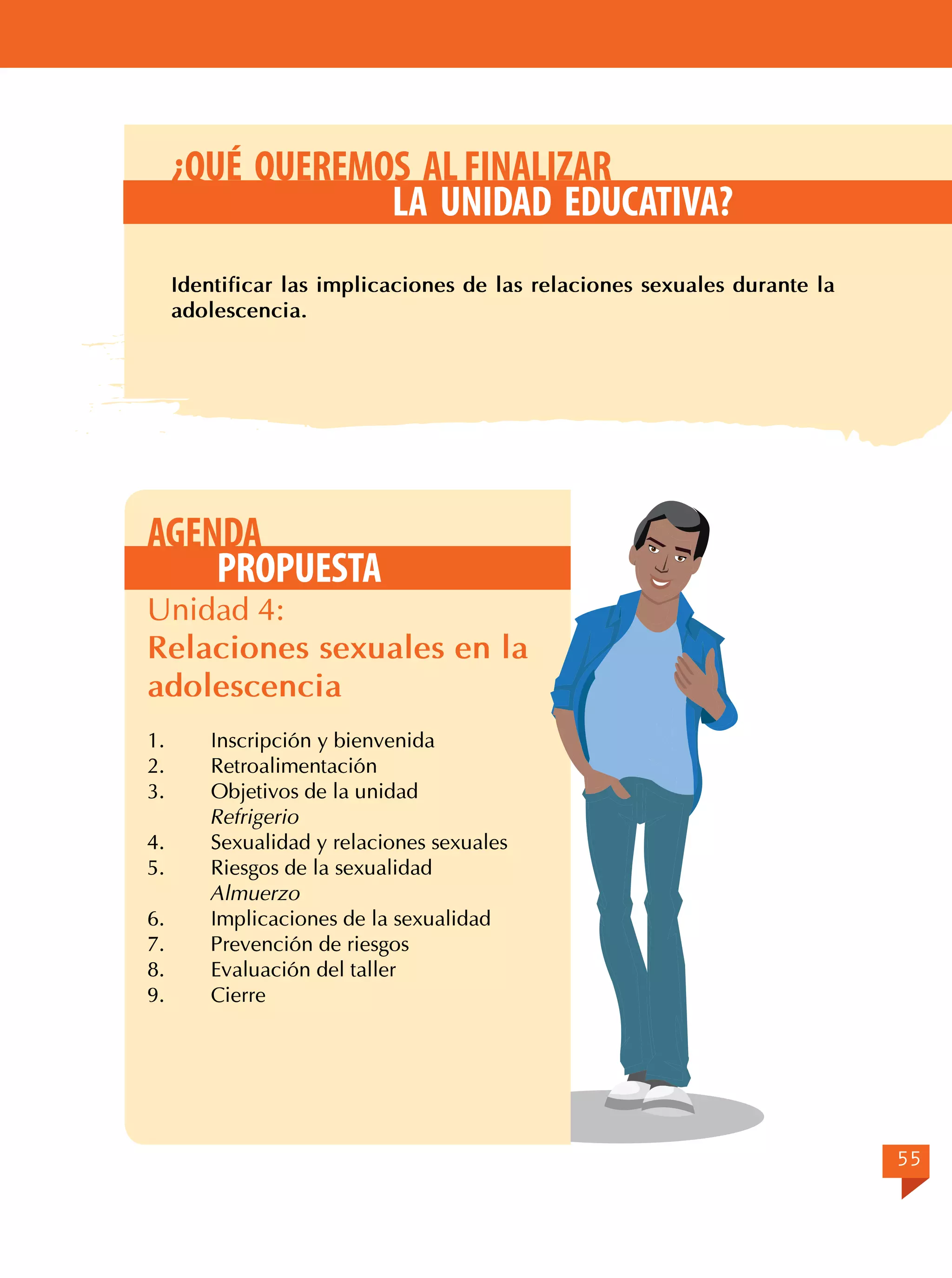 ¿QUÉ QUEREMOS AL FINALIZAR
LA UNIDAD EDUCATIVA?
Identificar las implicaciones de las relaciones sexuales durante la
adolescencia.

AGENDA
PROPUESTA

Unidad 4:
Relaciones sexuales en la
adolescencia
1.	
Inscripción y bienvenida
2.	Retroalimentación
3.	
Objetivos de la unidad
Refrigerio
4.	
Sexualidad y relaciones sexuales
5.	
Riesgos de la sexualidad
Almuerzo
6.	
Implicaciones de la sexualidad
7.	
Prevención de riesgos
8.	
Evaluación del taller
9.	Cierre

55

 