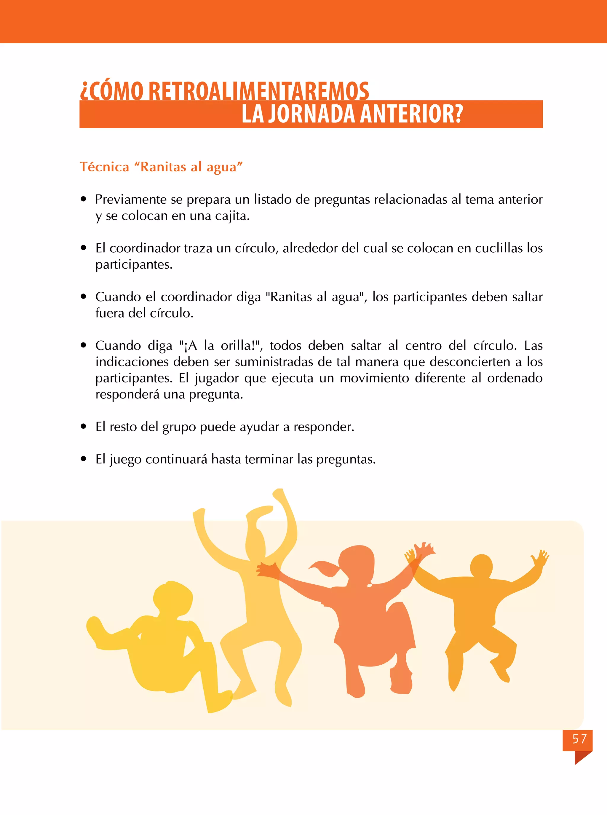 ¿CÓMO RETROALIMENTAREMOS
LA JORNADA ANTERIOR?
Técnica “Ranitas al agua”
 Previamente se prepara un listado de preguntas relacionadas al tema anterior
y se colocan en una cajita.
	 El coordinador traza un círculo, alrededor del cual se colocan en cuclillas los
participantes.
	 Cuando el coordinador diga "Ranitas al agua", los participantes deben saltar
fuera del círculo.
	 Cuando diga "¡A la orilla!", todos deben saltar al centro del círculo. Las
indicaciones deben ser suministradas de tal manera que desconcierten a los
participantes. El jugador que ejecuta un movimiento diferente al ordenado
responderá una pregunta.
	 El resto del grupo puede ayudar a responder.
	 El juego continuará hasta terminar las preguntas.

57

 