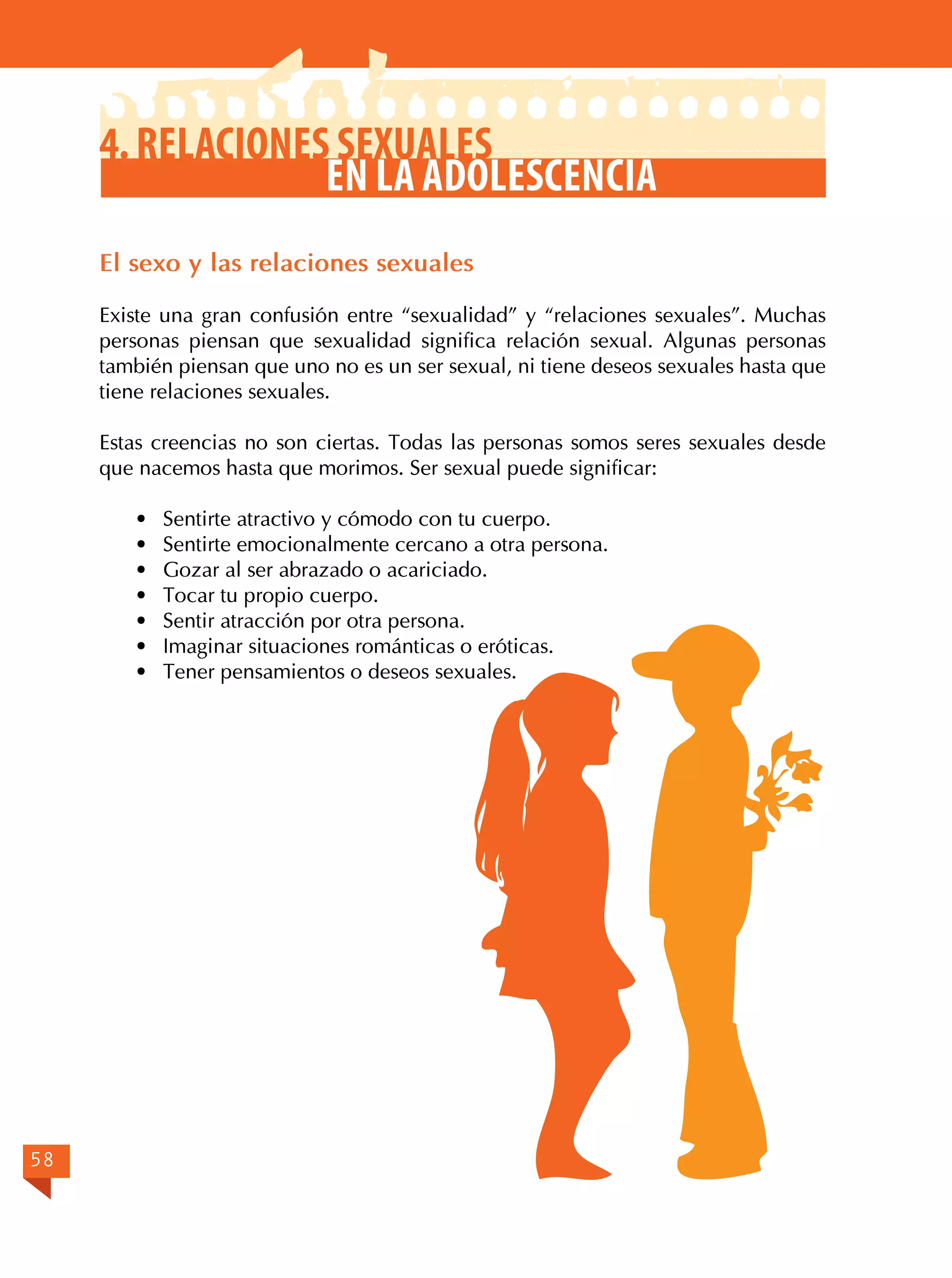 4. Relaciones sexuales
en la adolescencia
El sexo y las relaciones sexuales
Existe una gran confusión entre “sexualidad” y “relaciones sexuales”. Muchas
personas piensan que sexualidad significa relación sexual. Algunas personas
también piensan que uno no es un ser sexual, ni tiene deseos sexuales hasta que
tiene relaciones sexuales.
Estas creencias no son ciertas. Todas las personas somos seres sexuales desde
que nacemos hasta que morimos. Ser sexual puede significar:
·	
·	
·	
·	
·	
·	
·	

58

Sentirte atractivo y cómodo con tu cuerpo.
Sentirte emocionalmente cercano a otra persona.
Gozar al ser abrazado o acariciado.
Tocar tu propio cuerpo.
Sentir atracción por otra persona.
Imaginar situaciones románticas o eróticas.
Tener pensamientos o deseos sexuales.

 