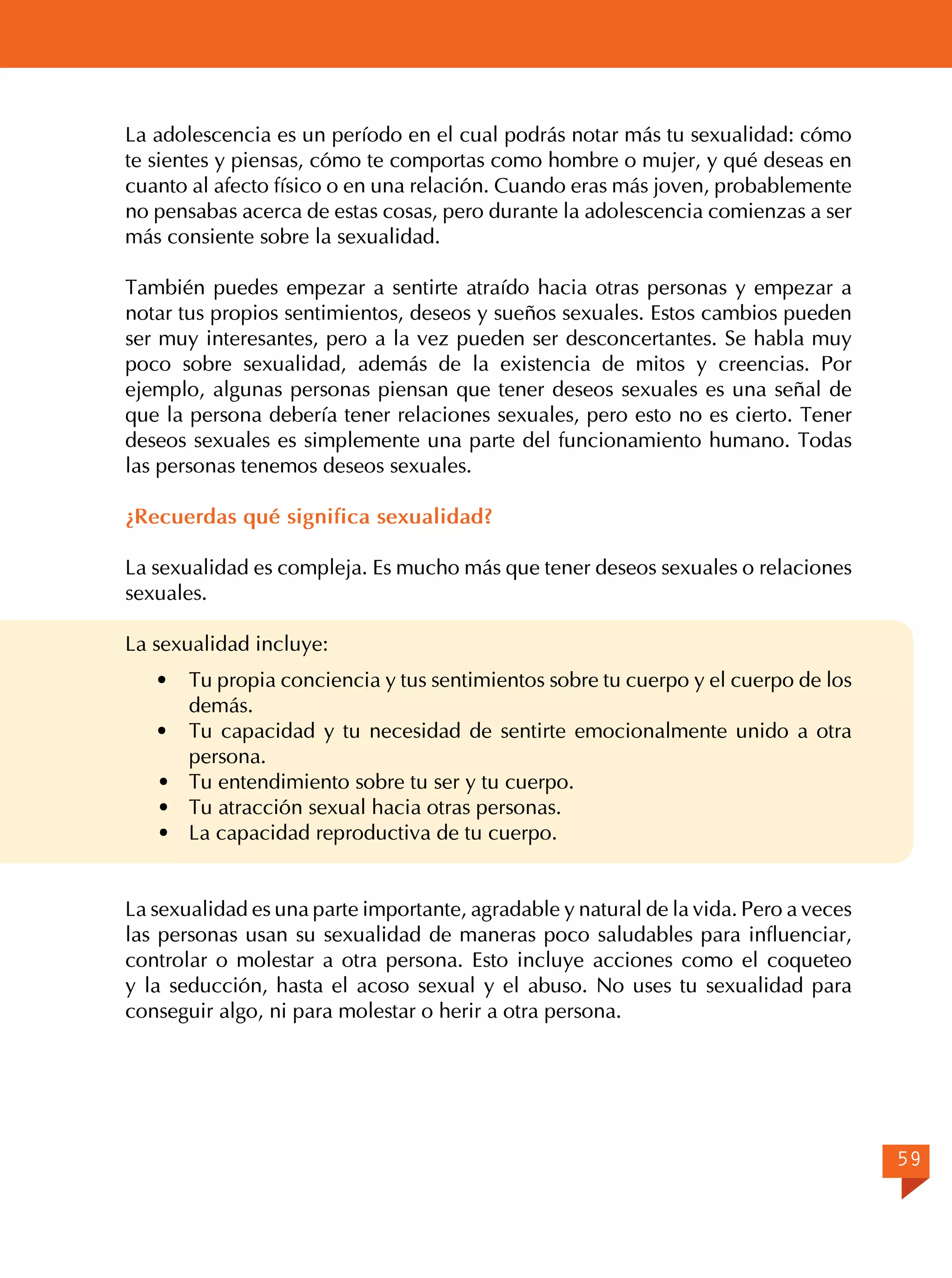 La adolescencia es un período en el cual podrás notar más tu sexualidad: cómo
te sientes y piensas, cómo te comportas como hombre o mujer, y qué deseas en
cuanto al afecto físico o en una relación. Cuando eras más joven, probablemente
no pensabas acerca de estas cosas, pero durante la adolescencia comienzas a ser
más consiente sobre la sexualidad.
También puedes empezar a sentirte atraído hacia otras personas y empezar a
notar tus propios sentimientos, deseos y sueños sexuales. Estos cambios pueden
ser muy interesantes, pero a la vez pueden ser desconcertantes. Se habla muy
poco sobre sexualidad, además de la existencia de mitos y creencias. Por
ejemplo, algunas personas piensan que tener deseos sexuales es una señal de
que la persona debería tener relaciones sexuales, pero esto no es cierto. Tener
deseos sexuales es simplemente una parte del funcionamiento humano. Todas
las personas tenemos deseos sexuales.
¿Recuerdas qué significa sexualidad?
La sexualidad es compleja. Es mucho más que tener deseos sexuales o relaciones
sexuales.
La sexualidad incluye:
·	
·	
·	
·	
·	

Tu propia conciencia y tus sentimientos sobre tu cuerpo y el cuerpo de los
demás.
Tu capacidad y tu necesidad de sentirte emocionalmente unido a otra
persona.
Tu entendimiento sobre tu ser y tu cuerpo.
Tu atracción sexual hacia otras personas.
La capacidad reproductiva de tu cuerpo.

La sexualidad es una parte importante, agradable y natural de la vida. Pero a veces
las personas usan su sexualidad de maneras poco saludables para influenciar,
controlar o molestar a otra persona. Esto incluye acciones como el coqueteo
y la seducción, hasta el acoso sexual y el abuso. No uses tu sexualidad para
conseguir algo, ni para molestar o herir a otra persona.

59

 