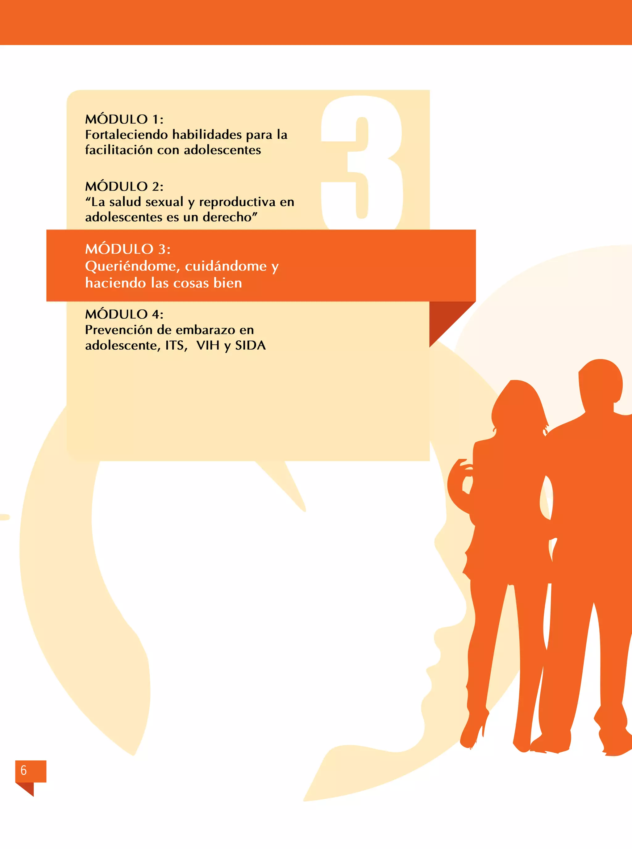 MÓDULO 1:	
Fortaleciendo habilidades para la
facilitación con adolescentes

	

	

MÓDULO 2:
“La salud sexual y reproductiva en
adolescentes es un derecho”

MÓDULO 3:	
Queriéndome, cuidándome y
haciendo las cosas bien
MÓDULO 4:	
Prevención de embarazo en
adolescente, ITS, VIH y SIDA

6

3

 